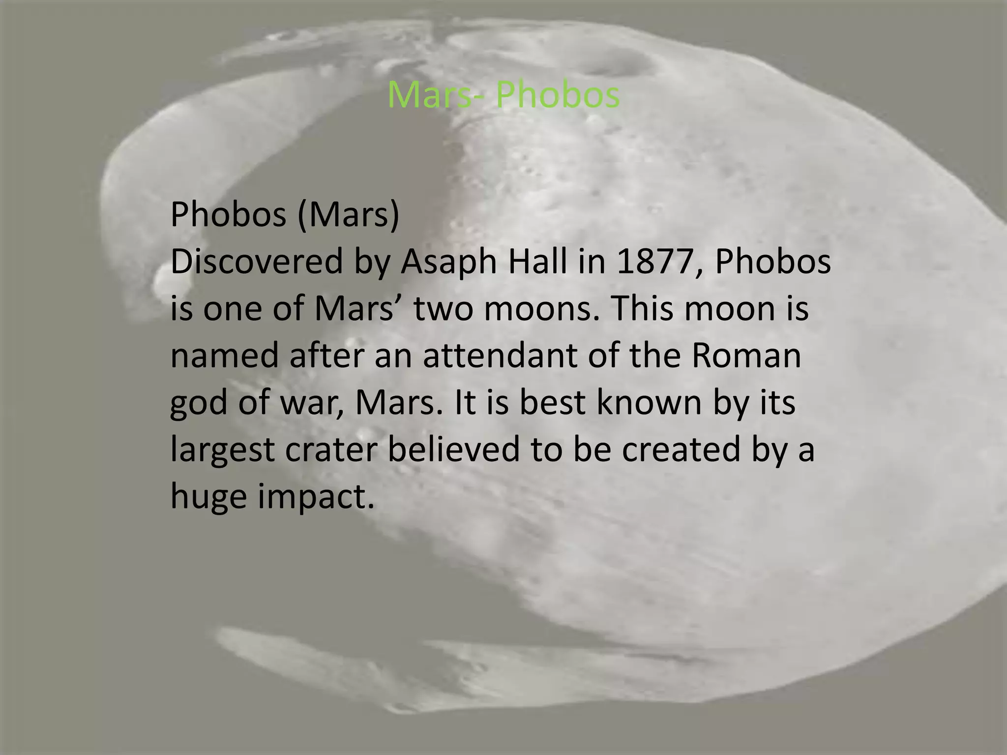 Mars- PhobosPhobos (Mars)Discovered by Asaph Hall in 1877, Phobos is one of Mars’ two moons. This moon is named after an attendant of the Roman god of war, Mars. It is best known by its largest crater believed to be created by a huge impact.