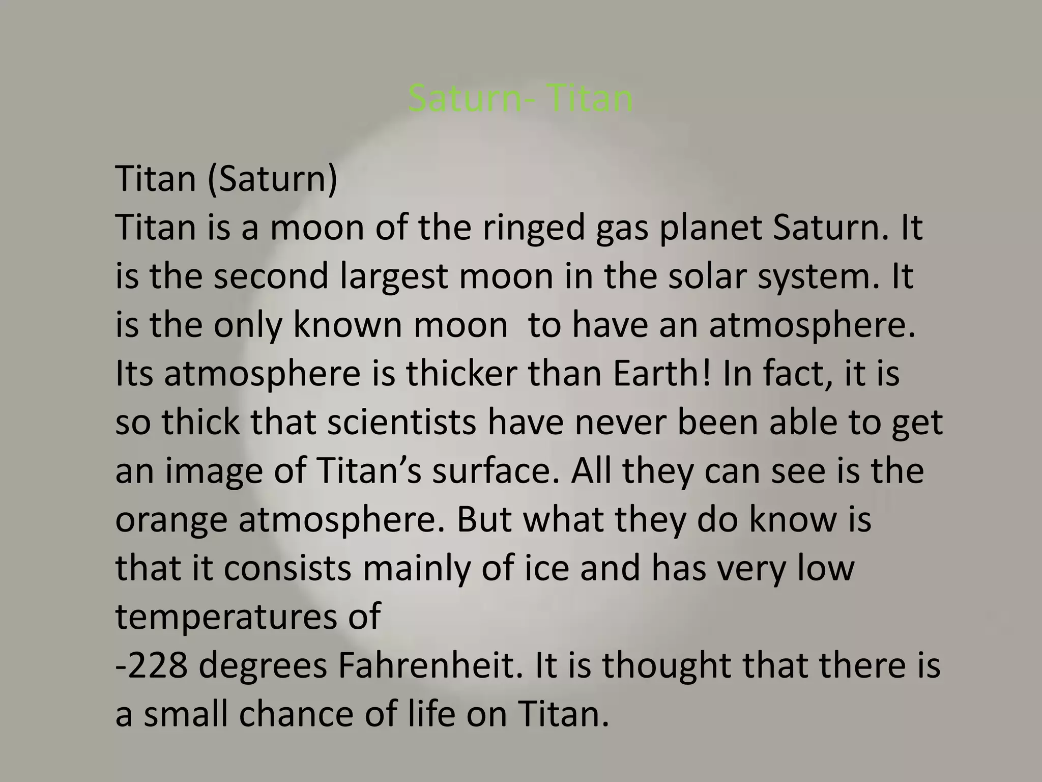 Saturn- TitanTitan (Saturn)Titan is a moon of the ringed gas planet Saturn. It is the second largest moon in the solar system. It is the only known moon  to have an atmosphere. Its atmosphere is thicker than Earth! In fact, it is so thick that scientists have never been able to get an image of Titan’s surface. All they can see is the orange atmosphere. But what they do know is that it consists mainly of ice and has very low temperatures of-228 degrees Fahrenheit. It is thought that there is a small chance of life on Titan.