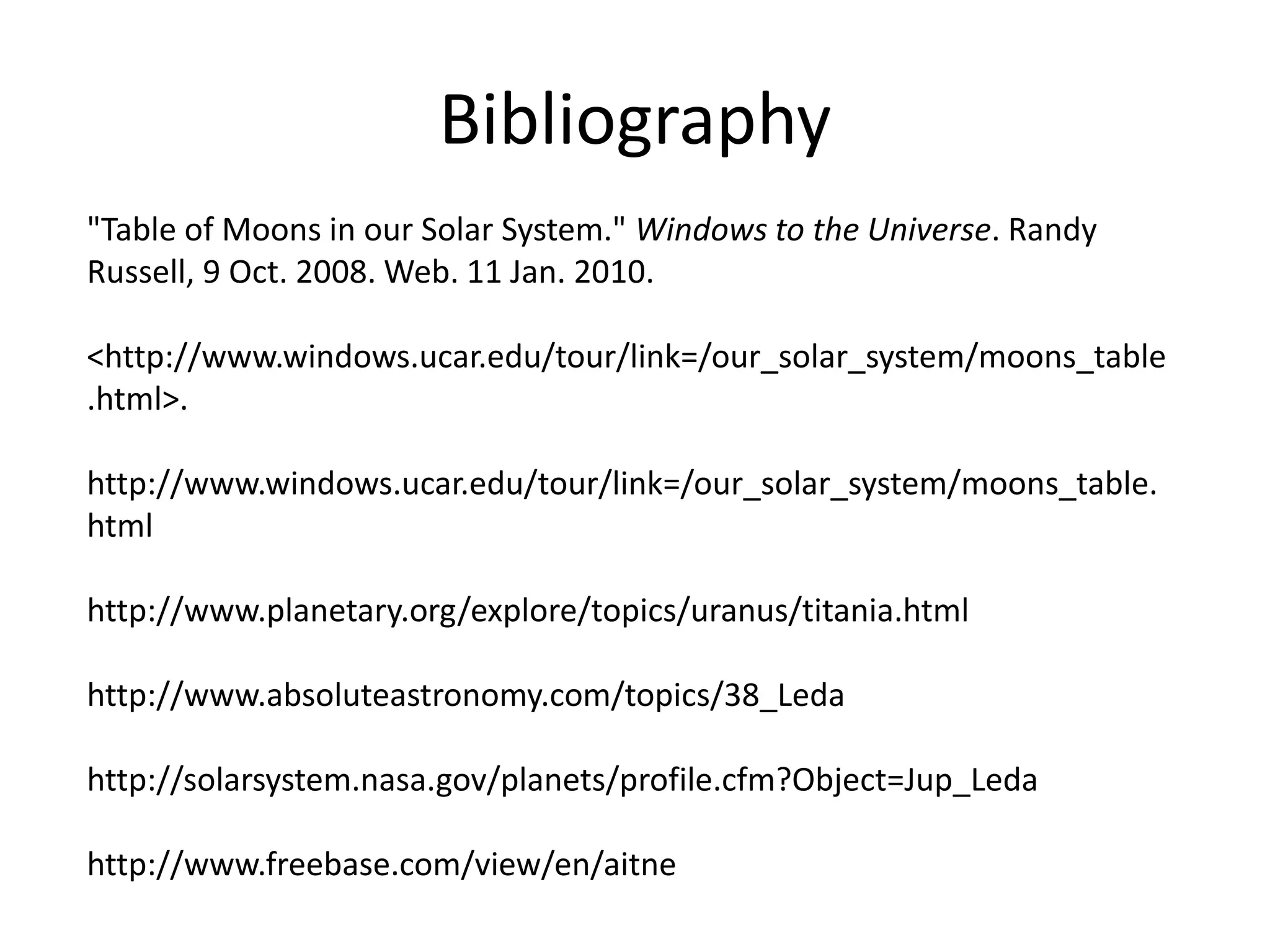 Bibliography"Table of Moons in our Solar System." Windows to the Universe. Randy Russell, 9 Oct. 2008. Web. 11 Jan. 2010. <http://www.windows.ucar.edu/tour/link=/our_solar_system/moons_table.html>. http://www.windows.ucar.edu/tour/link=/our_solar_system/moons_table.htmlhttp://www.planetary.org/explore/topics/uranus/titania.htmlhttp://www.absoluteastronomy.com/topics/38_Leda http://solarsystem.nasa.gov/planets/profile.cfm?Object=Jup_Leda http://www.freebase.com/view/en/aitne 
