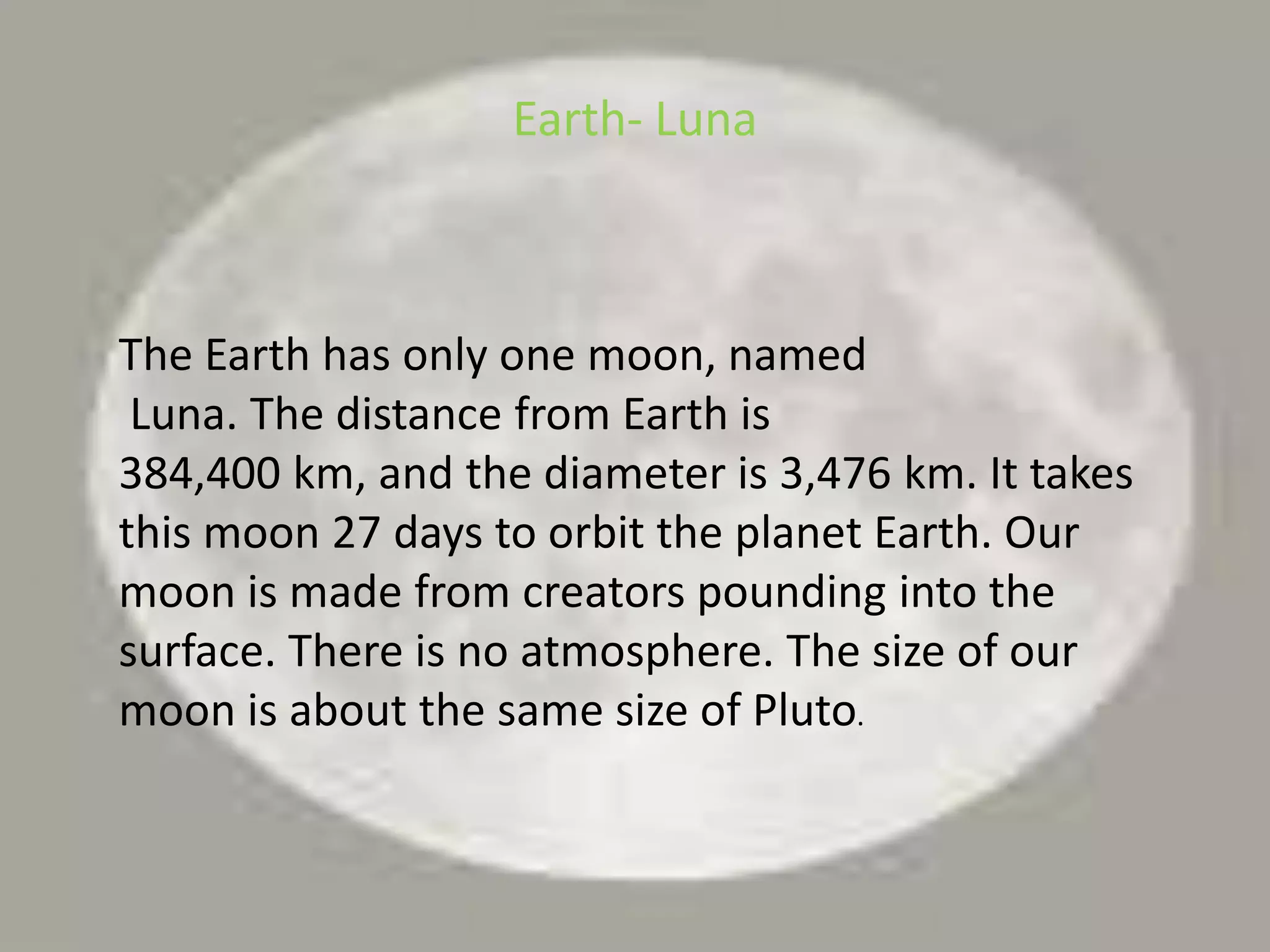 Earth- LunaThe Earth has only one moon, namedLuna. The distance from Earth is 384,400 km, and the diameter is 3,476 km. It takes this moon 27 days to orbit the planet Earth. Our moon is made from creators pounding into the surface. There is no atmosphere. The size of our moon is about the same size of Pluto.