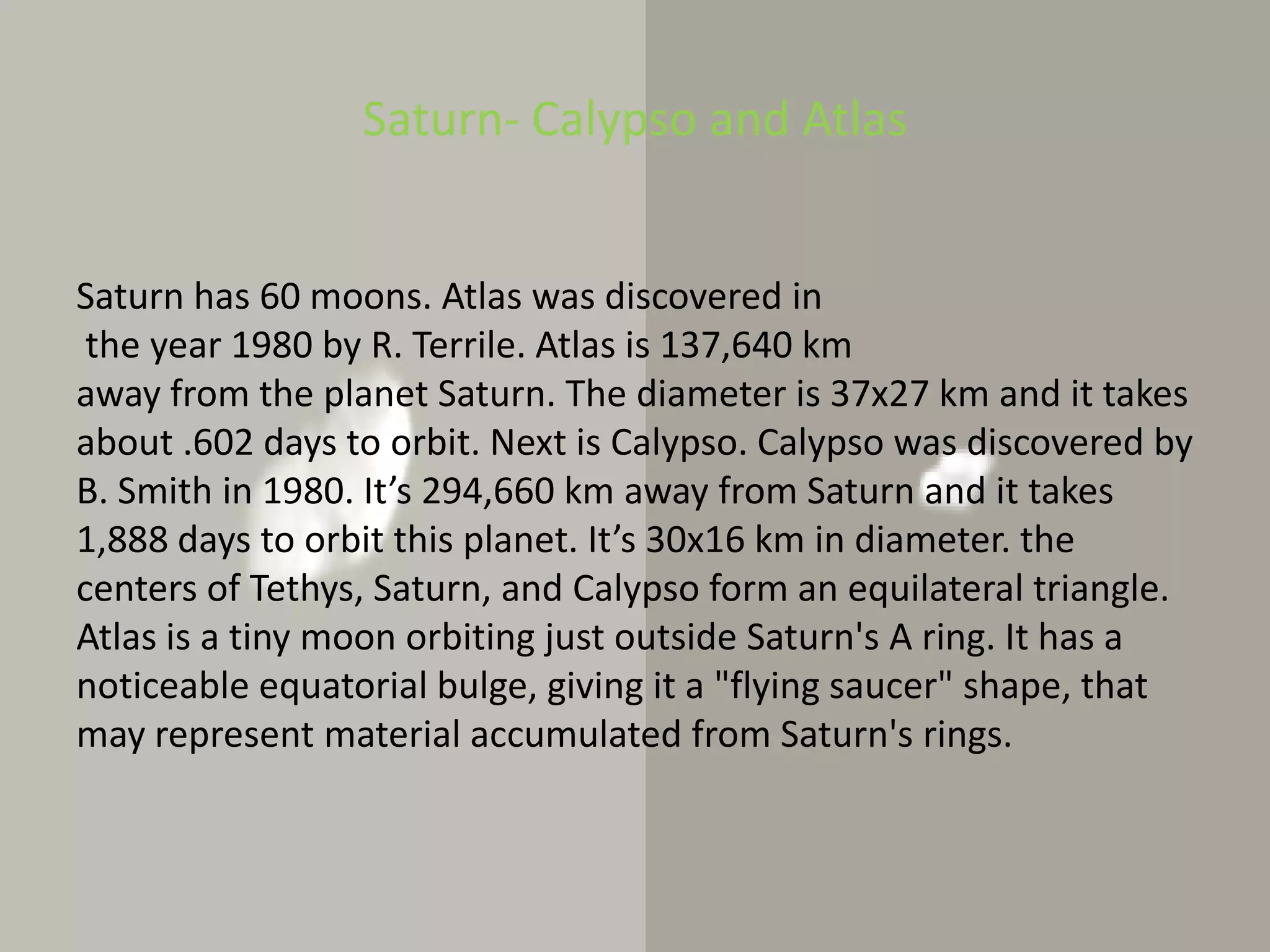 Saturn- Calypso and AtlasSaturn has 60 moons. Atlas was discovered inthe year 1980 by R. Terrile. Atlas is 137,640 km away from the planet Saturn. The diameter is 37x27 km and it takes about .602 days to orbit. Next is Calypso. Calypso was discovered by B. Smith in 1980. It’s 294,660 km away from Saturn and it takes 1,888 days to orbit this planet. It’s 30x16 km in diameter. the centers of Tethys, Saturn, and Calypso form an equilateral triangle. Atlas is a tiny moon orbiting just outside Saturn's A ring. It has a noticeable equatorial bulge, giving it a "flying saucer" shape, that may represent material accumulated from Saturn's rings.