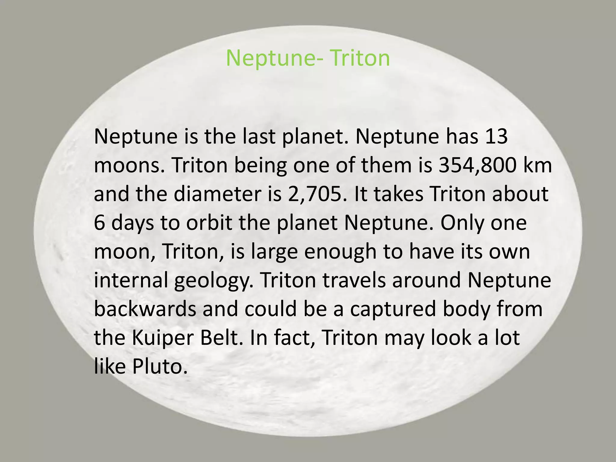 Neptune- TritonNeptune is the last planet. Neptune has 13 moons. Triton being one of them is 354,800 km and the diameter is 2,705. It takes Triton about 6 days to orbit the planet Neptune. Only one moon, Triton, is large enough to have its own internal geology. Triton travels around Neptune backwards and could be a captured body from the Kuiper Belt. In fact, Triton may look a lot like Pluto.