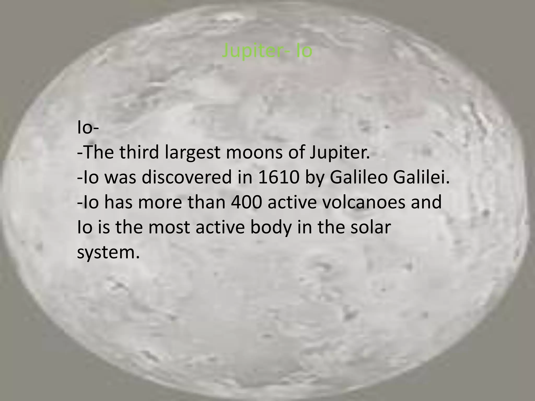 Jupiter- IoIo--The third largest moons of Jupiter.-Io was discovered in 1610 by Galileo Galilei.-Io has more than 400 active volcanoes and Io is the most active body in the solar system.