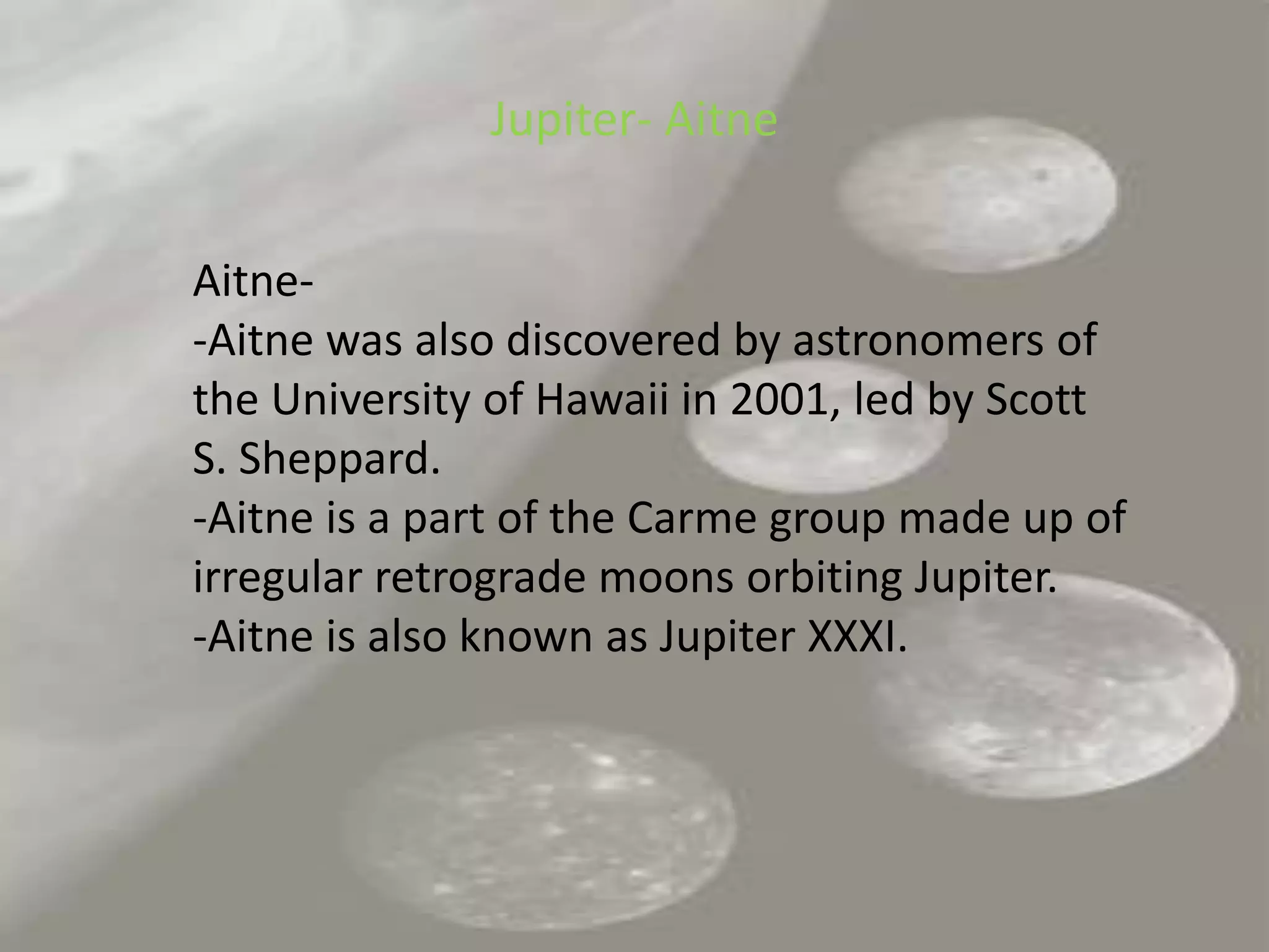Jupiter- AitneAitne--Aitne was also discovered by astronomers of the University of Hawaii in 2001, led by Scott S. Sheppard.-Aitne is a part of the Carme group made up of irregular retrograde moons orbiting Jupiter.-Aitne is also known as Jupiter XXXI.	