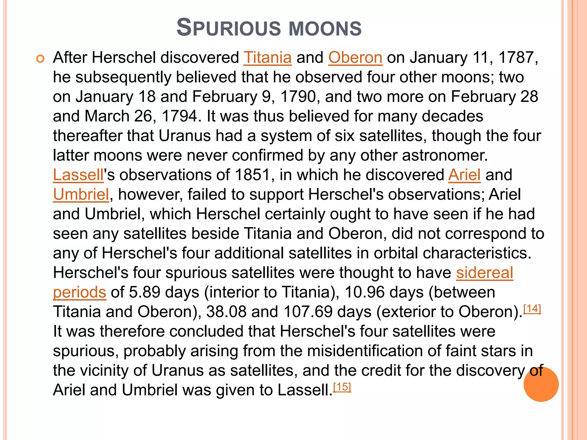 SPURIOUS MOONS
   After Herschel discovered Titania and Oberon on January 11, 1787,
    he subsequently believed that he observed four other moons; two
    on January 18 and February 9, 1790, and two more on February 28
    and March 26, 1794. It was thus believed for many decades
    thereafter that Uranus had a system of six satellites, though the four
    latter moons were never confirmed by any other astronomer.
    Lassell's observations of 1851, in which he discovered Ariel and
    Umbriel, however, failed to support Herschel's observations; Ariel
    and Umbriel, which Herschel certainly ought to have seen if he had
    seen any satellites beside Titania and Oberon, did not correspond to
    any of Herschel's four additional satellites in orbital characteristics.
    Herschel's four spurious satellites were thought to have sidereal
    periods of 5.89 days (interior to Titania), 10.96 days (between
    Titania and Oberon), 38.08 and 107.69 days (exterior to Oberon).[14]
    It was therefore concluded that Herschel's four satellites were
    spurious, probably arising from the misidentification of faint stars in
    the vicinity of Uranus as satellites, and the credit for the discovery of
    Ariel and Umbriel was given to Lassell.[15]
 