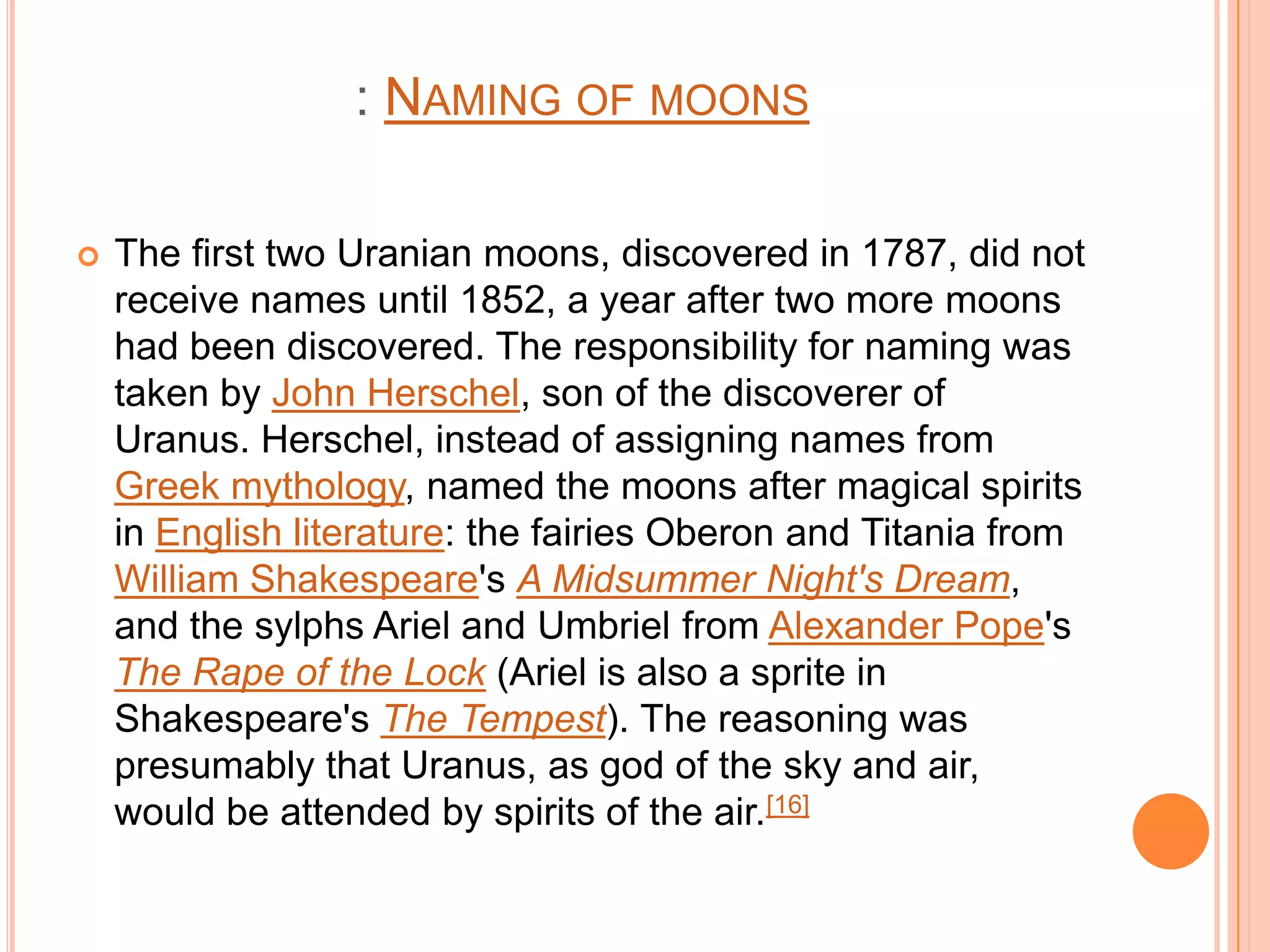 : NAMING OF MOONS

   The first two Uranian moons, discovered in 1787, did not
    receive names until 1852, a year after two more moons
    had been discovered. The responsibility for naming was
    taken by John Herschel, son of the discoverer of
    Uranus. Herschel, instead of assigning names from
    Greek mythology, named the moons after magical spirits
    in English literature: the fairies Oberon and Titania from
    William Shakespeare's A Midsummer Night's Dream,
    and the sylphs Ariel and Umbriel from Alexander Pope's
    The Rape of the Lock (Ariel is also a sprite in
    Shakespeare's The Tempest). The reasoning was
    presumably that Uranus, as god of the sky and air,
    would be attended by spirits of the air.[16]
 
