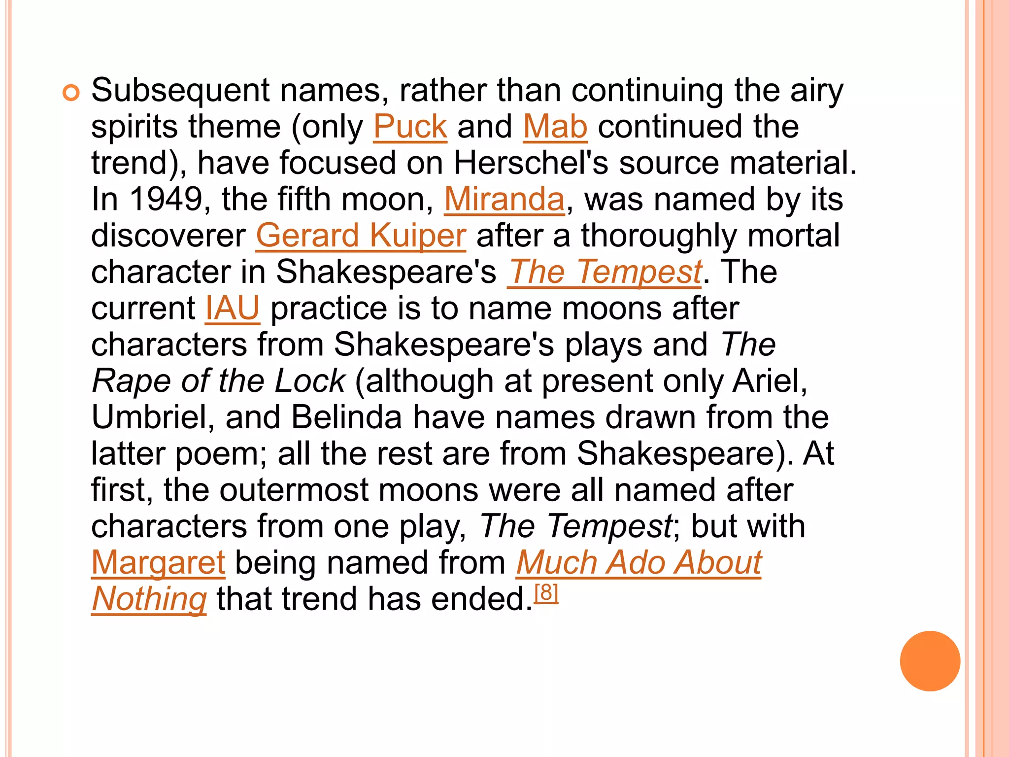    Subsequent names, rather than continuing the airy
    spirits theme (only Puck and Mab continued the
    trend), have focused on Herschel's source material.
    In 1949, the fifth moon, Miranda, was named by its
    discoverer Gerard Kuiper after a thoroughly mortal
    character in Shakespeare's The Tempest. The
    current IAU practice is to name moons after
    characters from Shakespeare's plays and The
    Rape of the Lock (although at present only Ariel,
    Umbriel, and Belinda have names drawn from the
    latter poem; all the rest are from Shakespeare). At
    first, the outermost moons were all named after
    characters from one play, The Tempest; but with
    Margaret being named from Much Ado About
    Nothing that trend has ended.[8]
 