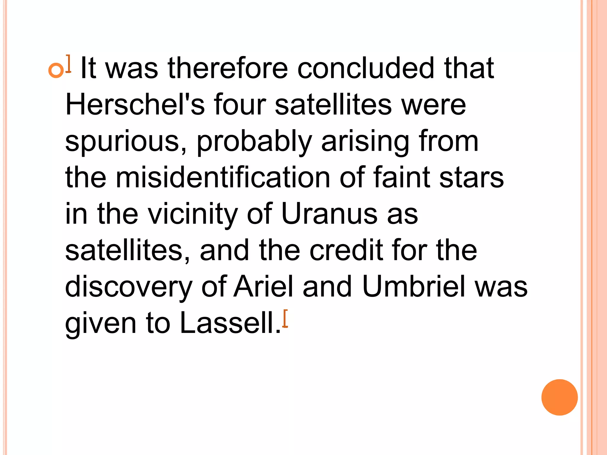 ]It was therefore concluded that
 Herschel's four satellites were
 spurious, probably arising from
 the misidentification of faint stars
 in the vicinity of Uranus as
 satellites, and the credit for the
 discovery of Ariel and Umbriel was
 given to Lassell.[
 
