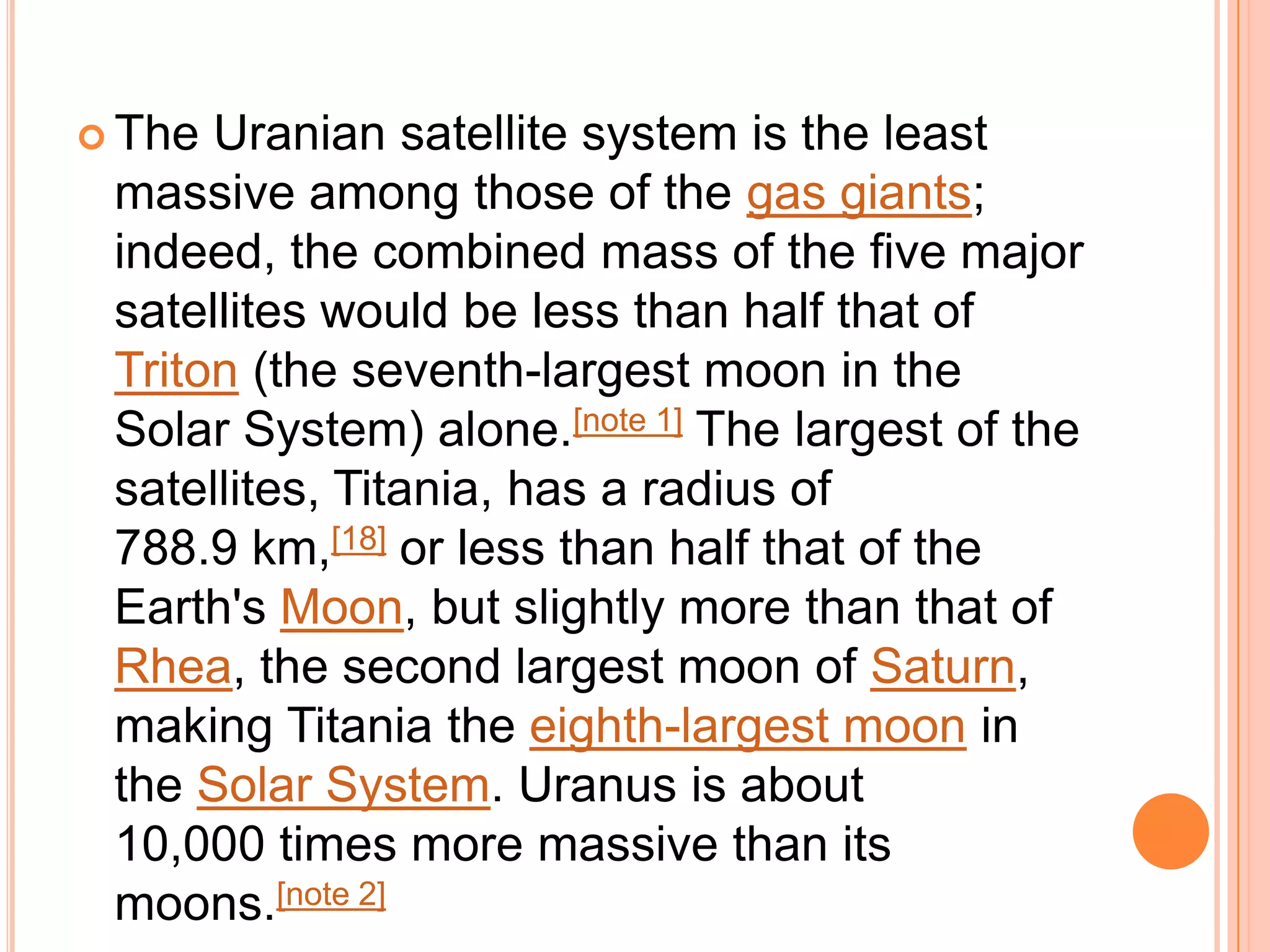  The Uranian satellite system is the least
 massive among those of the gas giants;
 indeed, the combined mass of the five major
 satellites would be less than half that of
 Triton (the seventh-largest moon in the
 Solar System) alone.[note 1] The largest of the
 satellites, Titania, has a radius of
 788.9 km,[18] or less than half that of the
 Earth's Moon, but slightly more than that of
 Rhea, the second largest moon of Saturn,
 making Titania the eighth-largest moon in
 the Solar System. Uranus is about
 10,000 times more massive than its
 moons.[note 2]
 
