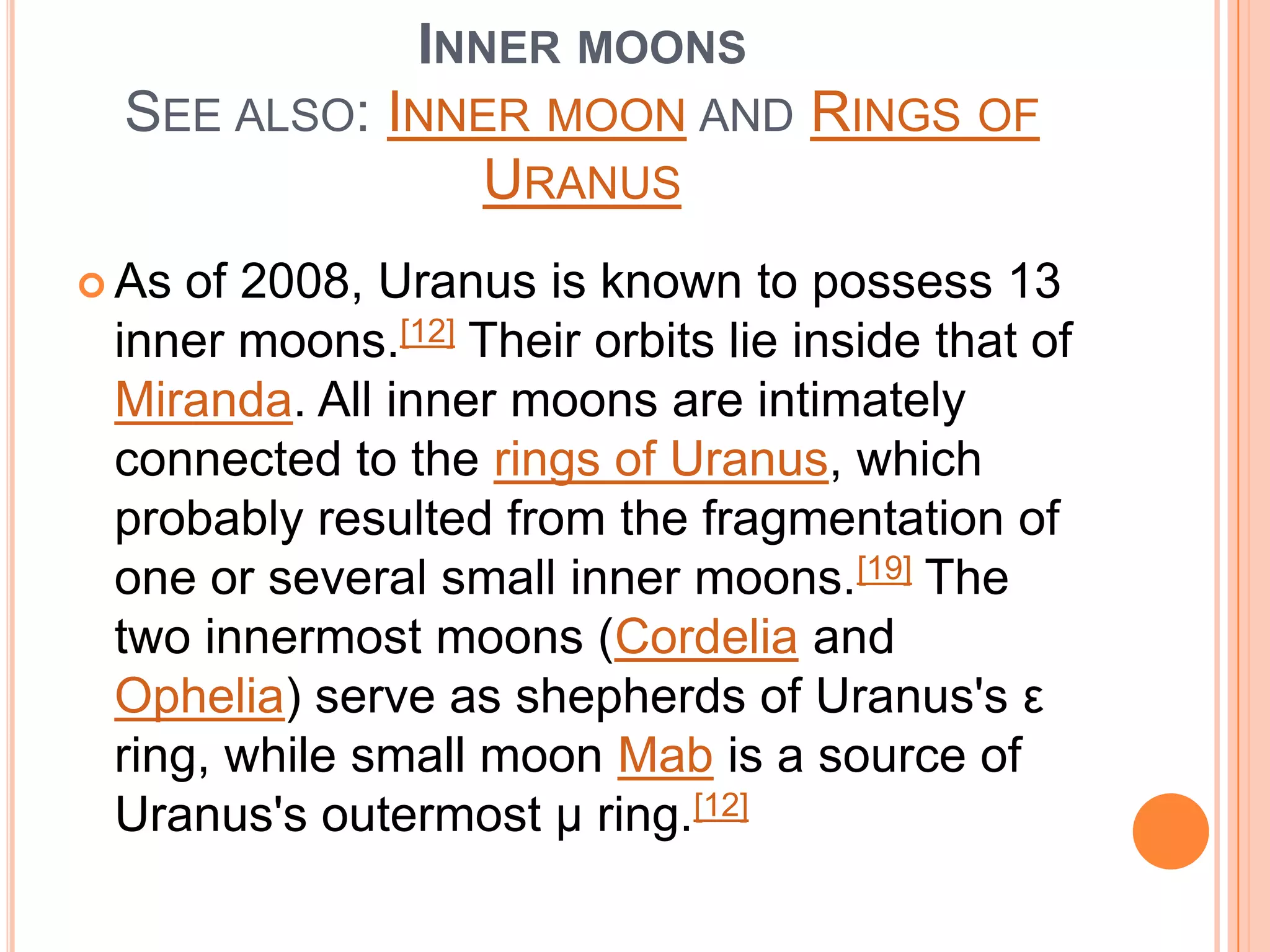 INNER MOONS
  SEE ALSO: INNER MOON AND RINGS OF
                URANUS
 As of 2008, Uranus is known to possess 13
 inner moons.[12] Their orbits lie inside that of
 Miranda. All inner moons are intimately
 connected to the rings of Uranus, which
 probably resulted from the fragmentation of
 one or several small inner moons.[19] The
 two innermost moons (Cordelia and
 Ophelia) serve as shepherds of Uranus's ε
 ring, while small moon Mab is a source of
 Uranus's outermost μ ring.[12]
 