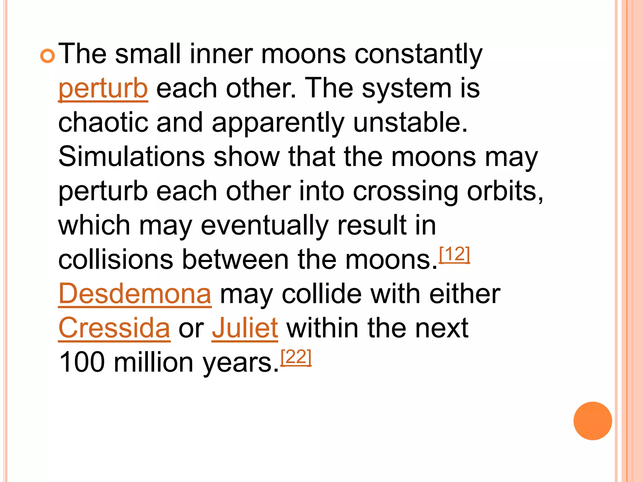  The  small inner moons constantly
 perturb each other. The system is
 chaotic and apparently unstable.
 Simulations show that the moons may
 perturb each other into crossing orbits,
 which may eventually result in
 collisions between the moons.[12]
 Desdemona may collide with either
 Cressida or Juliet within the next
 100 million years.[22]
 