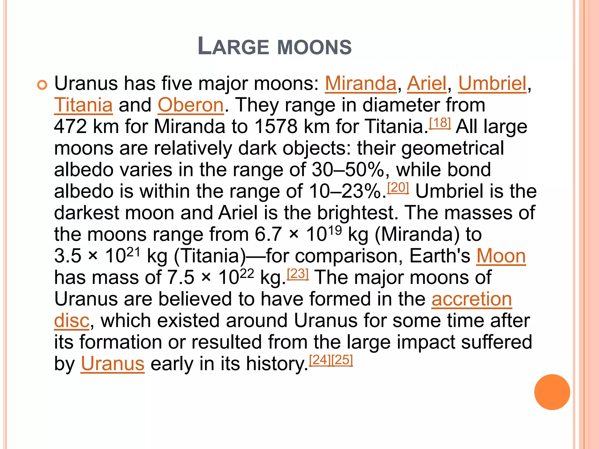 LARGE MOONS
   Uranus has five major moons: Miranda, Ariel, Umbriel,
    Titania and Oberon. They range in diameter from
    472 km for Miranda to 1578 km for Titania.[18] All large
    moons are relatively dark objects: their geometrical
    albedo varies in the range of 30–50%, while bond
    albedo is within the range of 10–23%.[20] Umbriel is the
    darkest moon and Ariel is the brightest. The masses of
    the moons range from 6.7 × 1019 kg (Miranda) to
    3.5 × 1021 kg (Titania)—for comparison, Earth's Moon
    has mass of 7.5 × 1022 kg.[23] The major moons of
    Uranus are believed to have formed in the accretion
    disc, which existed around Uranus for some time after
    its formation or resulted from the large impact suffered
    by Uranus early in its history.[24][25]
 