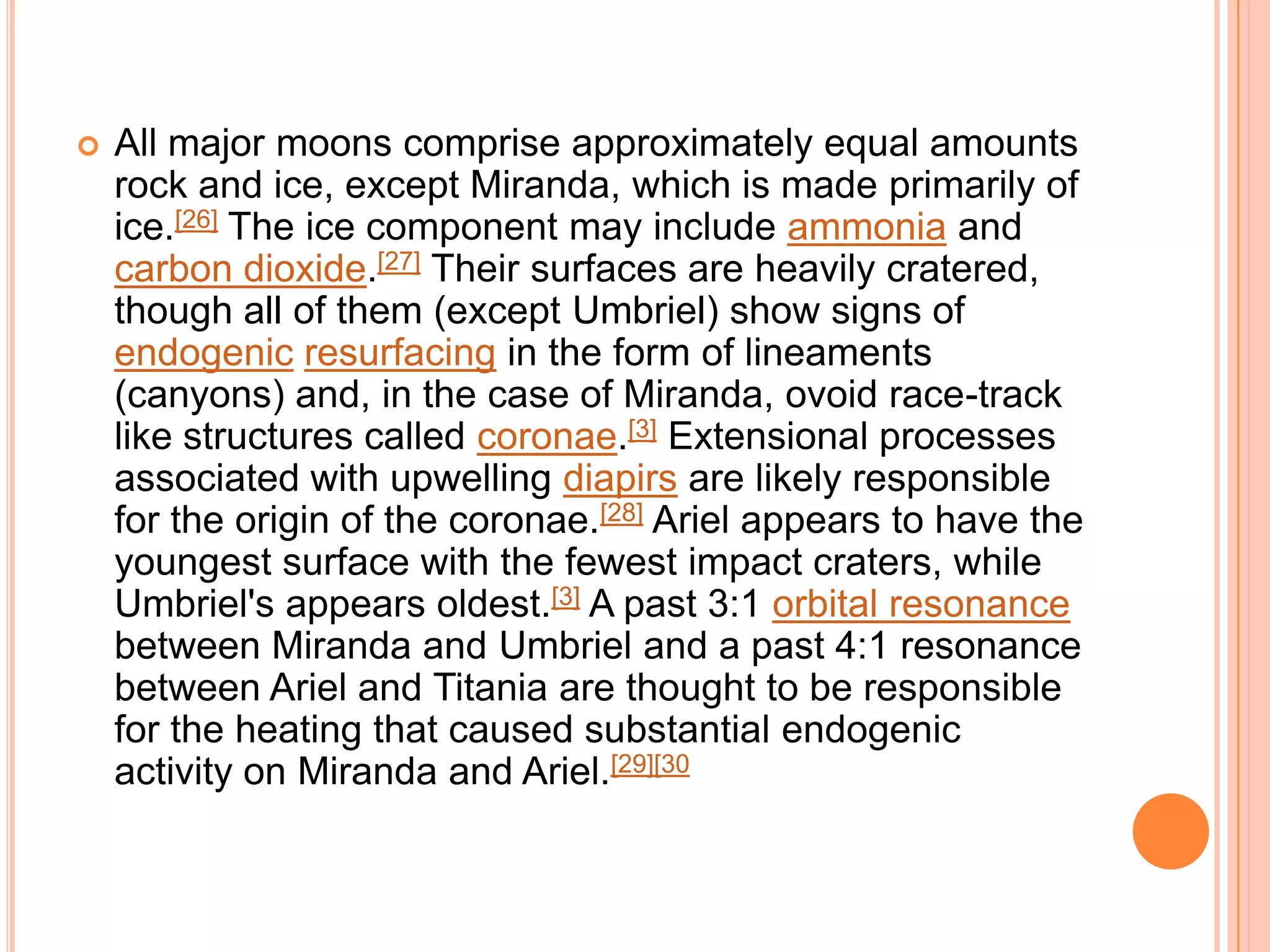    All major moons comprise approximately equal amounts
    rock and ice, except Miranda, which is made primarily of
    ice.[26] The ice component may include ammonia and
    carbon dioxide.[27] Their surfaces are heavily cratered,
    though all of them (except Umbriel) show signs of
    endogenic resurfacing in the form of lineaments
    (canyons) and, in the case of Miranda, ovoid race-track
    like structures called coronae.[3] Extensional processes
    associated with upwelling diapirs are likely responsible
    for the origin of the coronae.[28] Ariel appears to have the
    youngest surface with the fewest impact craters, while
    Umbriel's appears oldest.[3] A past 3:1 orbital resonance
    between Miranda and Umbriel and a past 4:1 resonance
    between Ariel and Titania are thought to be responsible
    for the heating that caused substantial endogenic
    activity on Miranda and Ariel.[29][30
 