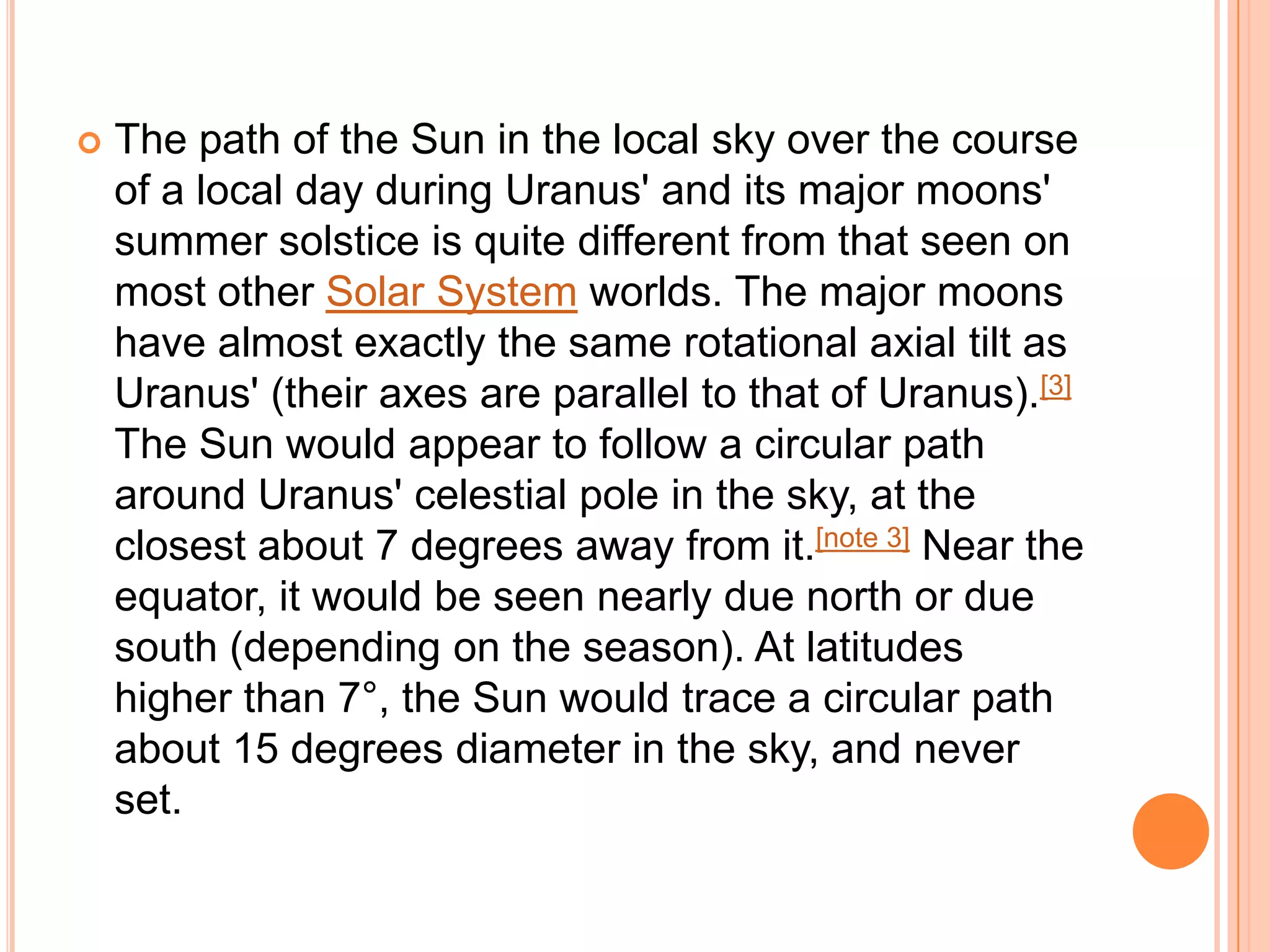    The path of the Sun in the local sky over the course
    of a local day during Uranus' and its major moons'
    summer solstice is quite different from that seen on
    most other Solar System worlds. The major moons
    have almost exactly the same rotational axial tilt as
    Uranus' (their axes are parallel to that of Uranus).[3]
    The Sun would appear to follow a circular path
    around Uranus' celestial pole in the sky, at the
    closest about 7 degrees away from it.[note 3] Near the
    equator, it would be seen nearly due north or due
    south (depending on the season). At latitudes
    higher than 7°, the Sun would trace a circular path
    about 15 degrees diameter in the sky, and never
    set.
 