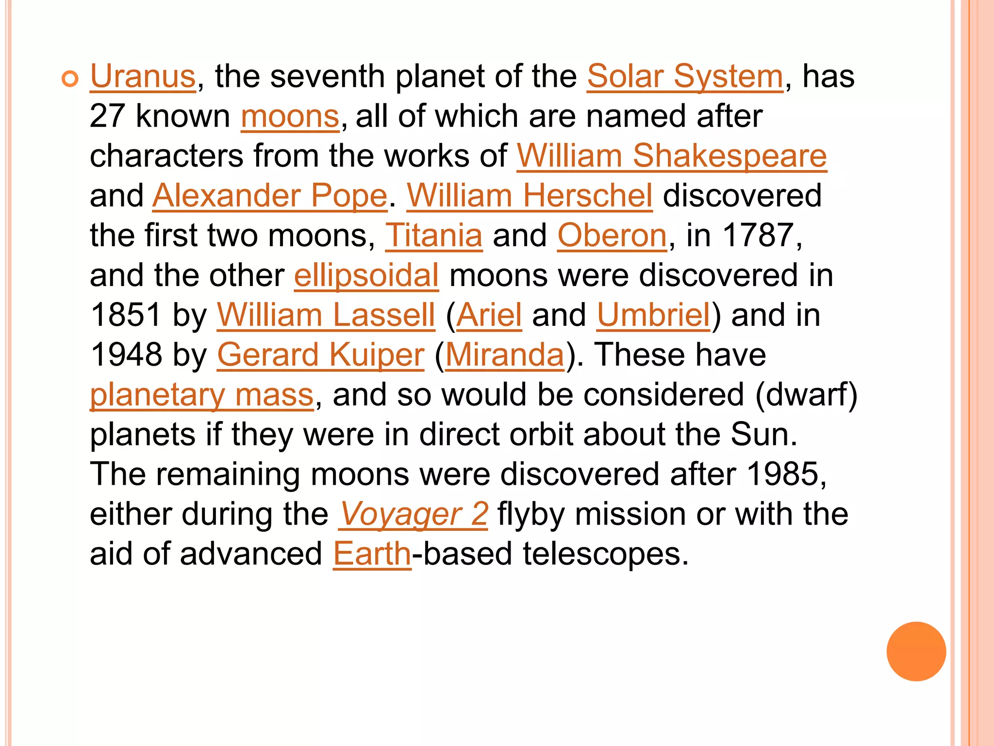    Uranus, the seventh planet of the Solar System, has
    27 known moons, all of which are named after
    characters from the works of William Shakespeare
    and Alexander Pope. William Herschel discovered
    the first two moons, Titania and Oberon, in 1787,
    and the other ellipsoidal moons were discovered in
    1851 by William Lassell (Ariel and Umbriel) and in
    1948 by Gerard Kuiper (Miranda). These have
    planetary mass, and so would be considered (dwarf)
    planets if they were in direct orbit about the Sun.
    The remaining moons were discovered after 1985,
    either during the Voyager 2 flyby mission or with the
    aid of advanced Earth-based telescopes.
 