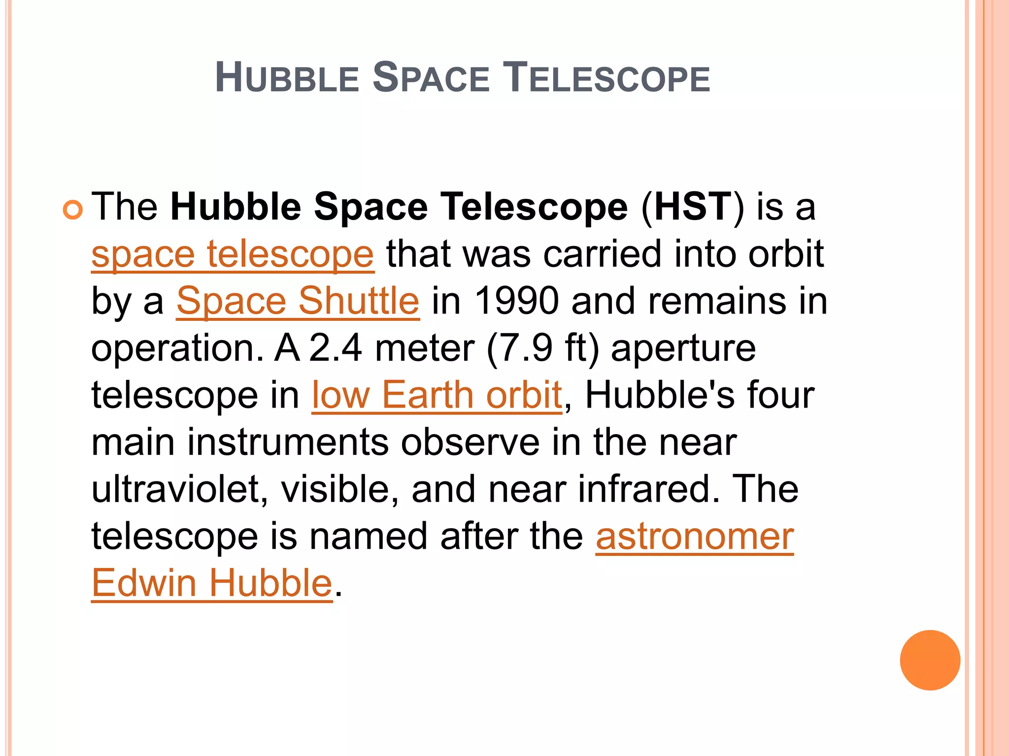 HUBBLE SPACE TELESCOPE


 The Hubble Space Telescope (HST) is a
 space telescope that was carried into orbit
 by a Space Shuttle in 1990 and remains in
 operation. A 2.4 meter (7.9 ft) aperture
 telescope in low Earth orbit, Hubble's four
 main instruments observe in the near
 ultraviolet, visible, and near infrared. The
 telescope is named after the astronomer
 Edwin Hubble.
 