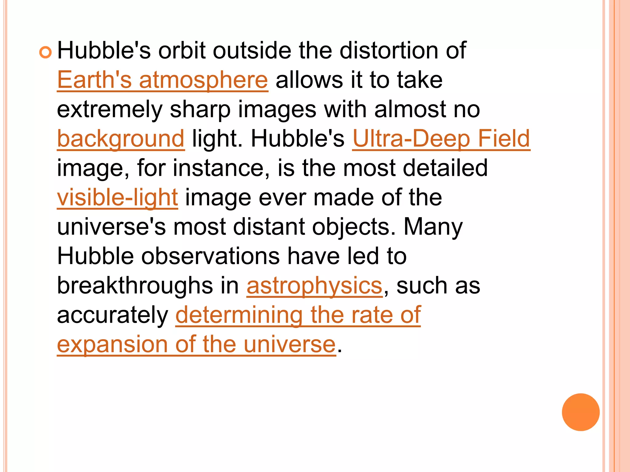  Hubble's  orbit outside the distortion of
 Earth's atmosphere allows it to take
 extremely sharp images with almost no
 background light. Hubble's Ultra-Deep Field
 image, for instance, is the most detailed
 visible-light image ever made of the
 universe's most distant objects. Many
 Hubble observations have led to
 breakthroughs in astrophysics, such as
 accurately determining the rate of
 expansion of the universe.
 