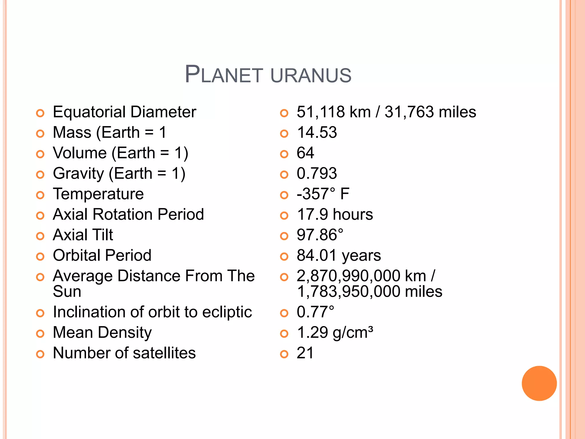 PLANET URANUS
   Equatorial Diameter                   51,118 km / 31,763 miles
   Mass (Earth = 1                       14.53
   Volume (Earth = 1)                    64
   Gravity (Earth = 1)                   0.793
   Temperature                           -357° F
   Axial Rotation Period                 17.9 hours
   Axial Tilt                            97.86°
   Orbital Period                        84.01 years
   Average Distance From The             2,870,990,000 km /
    Sun                                    1,783,950,000 miles
   Inclination of orbit to ecliptic      0.77°
   Mean Density                          1.29 g/cm³
   Number of satellites                  21
 