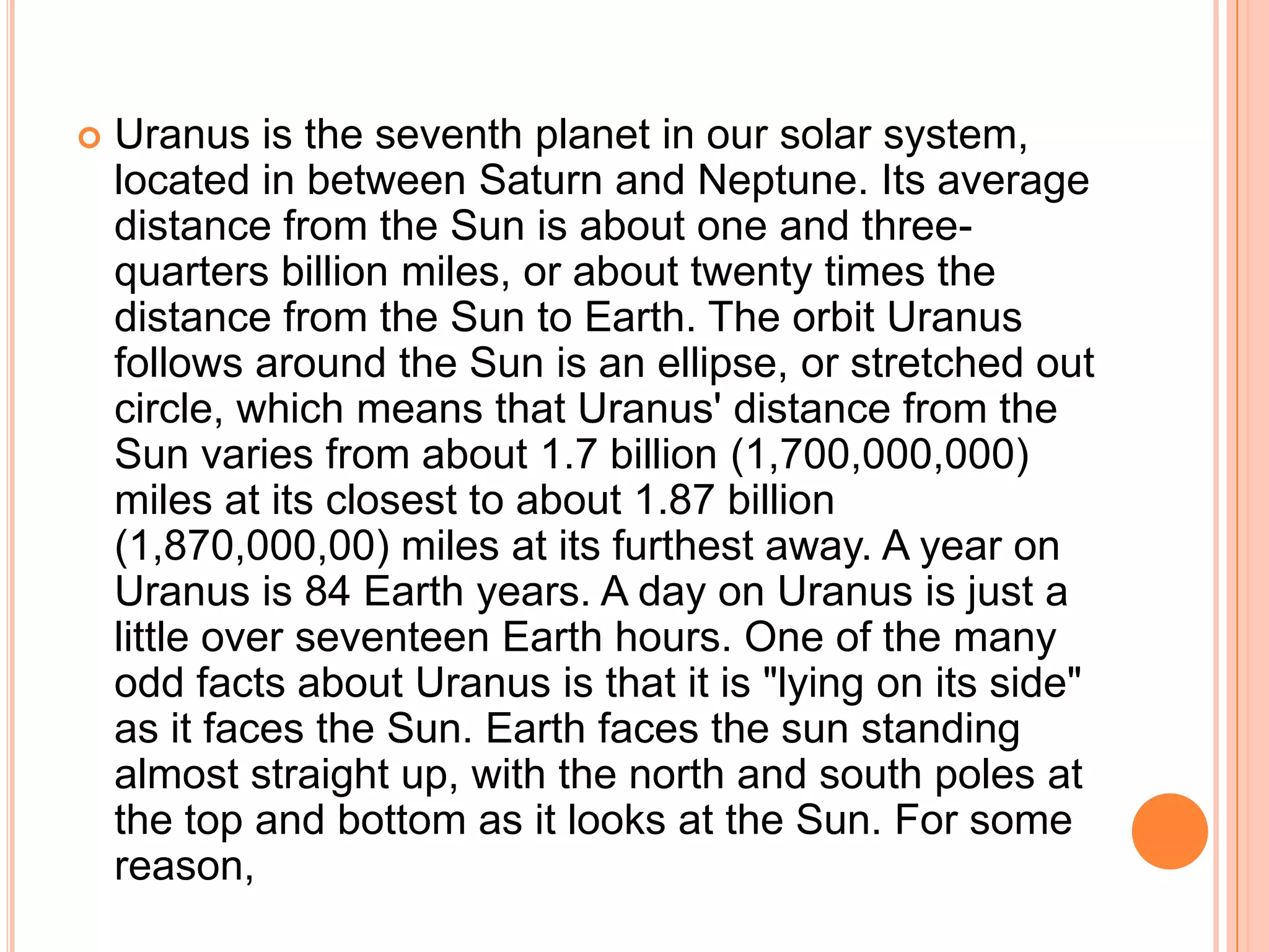    Uranus is the seventh planet in our solar system,
    located in between Saturn and Neptune. Its average
    distance from the Sun is about one and three-
    quarters billion miles, or about twenty times the
    distance from the Sun to Earth. The orbit Uranus
    follows around the Sun is an ellipse, or stretched out
    circle, which means that Uranus' distance from the
    Sun varies from about 1.7 billion (1,700,000,000)
    miles at its closest to about 1.87 billion
    (1,870,000,00) miles at its furthest away. A year on
    Uranus is 84 Earth years. A day on Uranus is just a
    little over seventeen Earth hours. One of the many
    odd facts about Uranus is that it is "lying on its side"
    as it faces the Sun. Earth faces the sun standing
    almost straight up, with the north and south poles at
    the top and bottom as it looks at the Sun. For some
    reason,
 