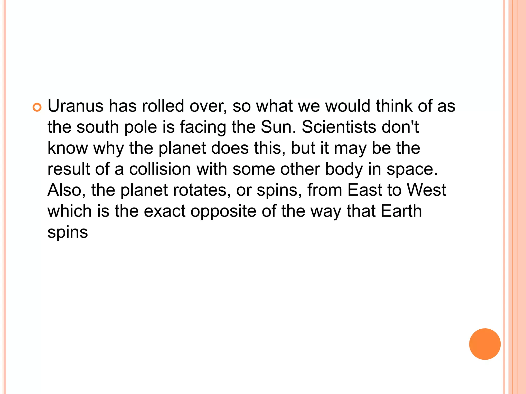    Uranus has rolled over, so what we would think of as
    the south pole is facing the Sun. Scientists don't
    know why the planet does this, but it may be the
    result of a collision with some other body in space.
    Also, the planet rotates, or spins, from East to West
    which is the exact opposite of the way that Earth
    spins
 