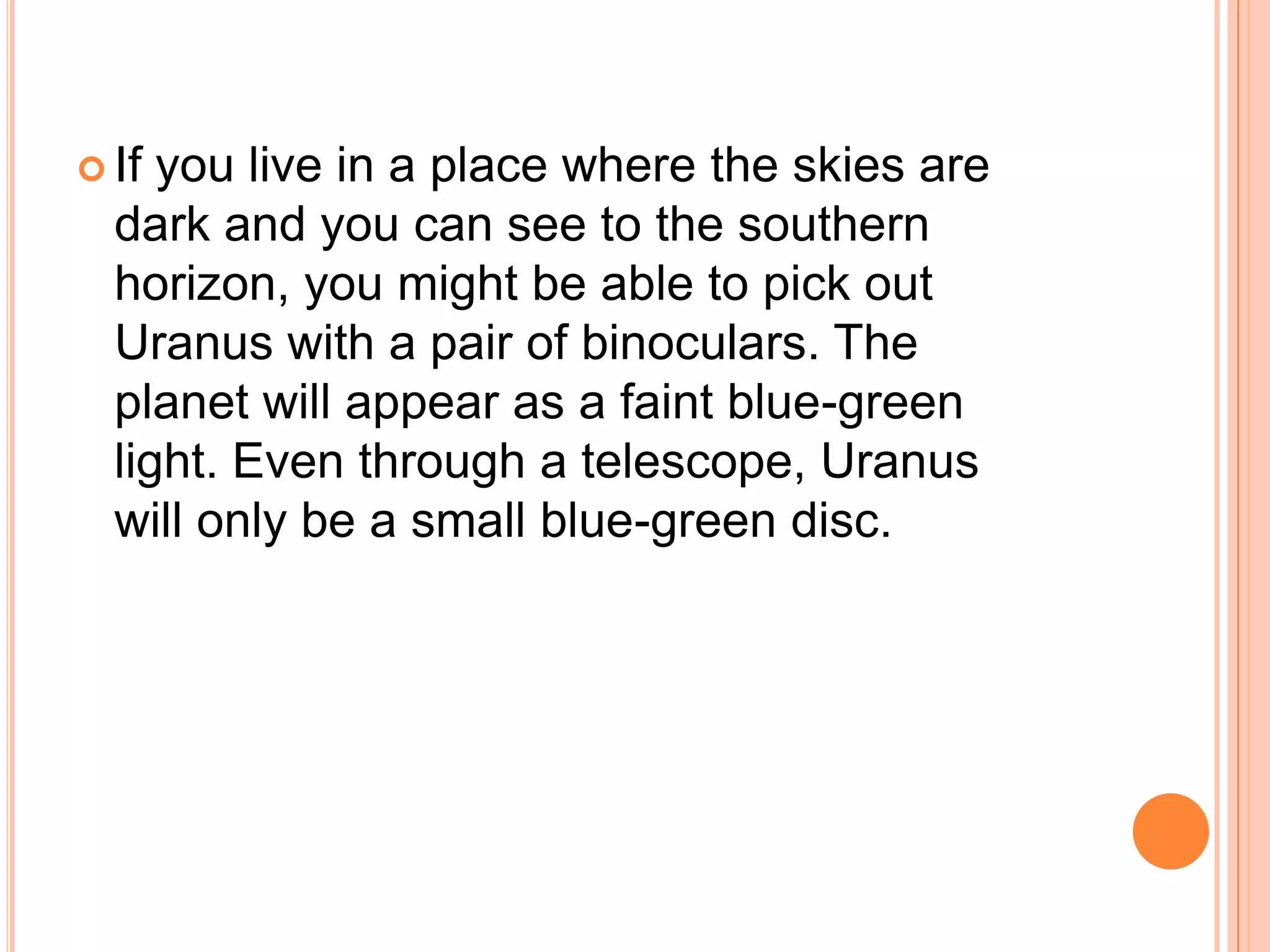  If you live in a place where the skies are
  dark and you can see to the southern
  horizon, you might be able to pick out
  Uranus with a pair of binoculars. The
  planet will appear as a faint blue-green
  light. Even through a telescope, Uranus
  will only be a small blue-green disc.
 