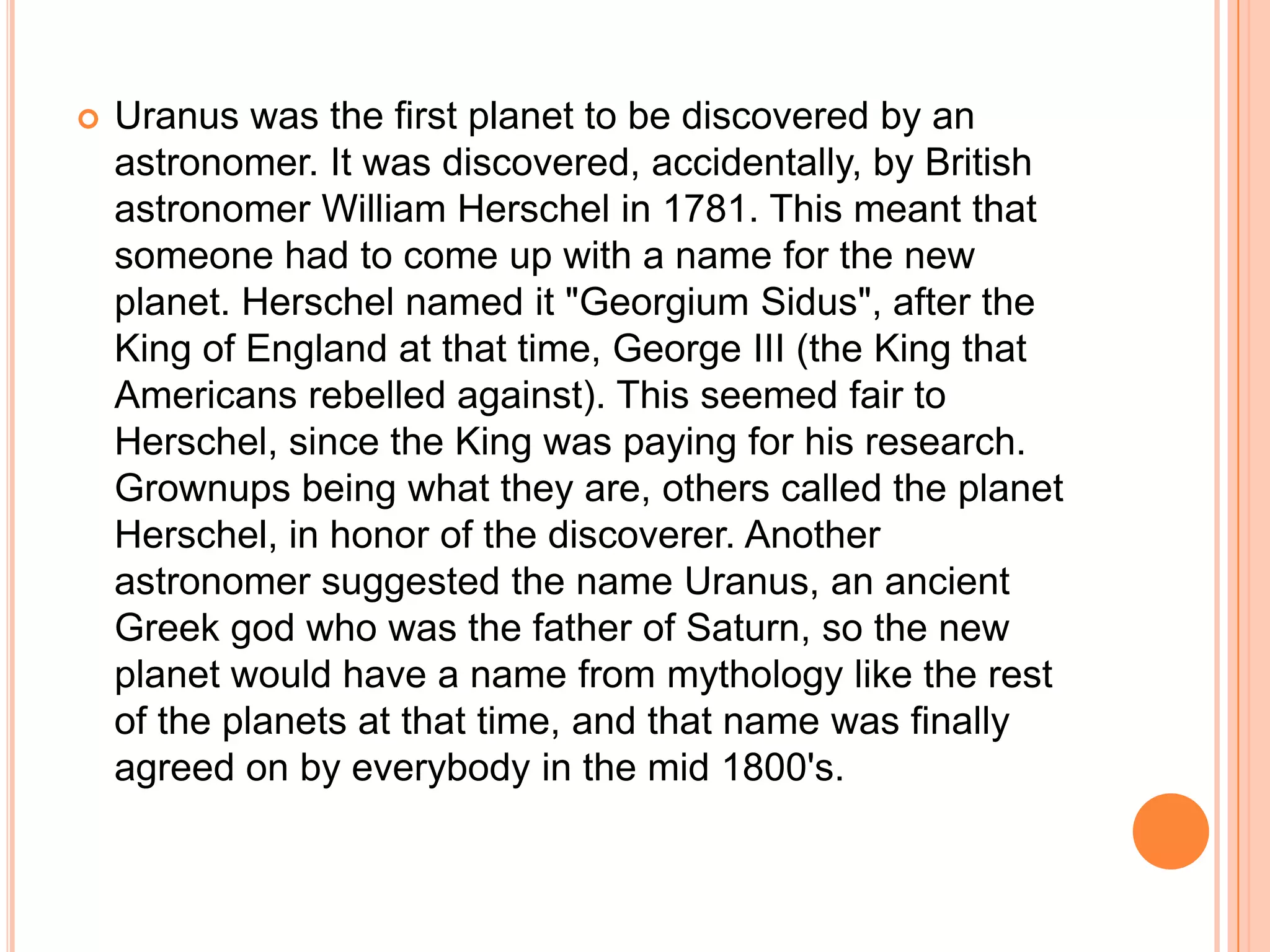    Uranus was the first planet to be discovered by an
    astronomer. It was discovered, accidentally, by British
    astronomer William Herschel in 1781. This meant that
    someone had to come up with a name for the new
    planet. Herschel named it "Georgium Sidus", after the
    King of England at that time, George III (the King that
    Americans rebelled against). This seemed fair to
    Herschel, since the King was paying for his research.
    Grownups being what they are, others called the planet
    Herschel, in honor of the discoverer. Another
    astronomer suggested the name Uranus, an ancient
    Greek god who was the father of Saturn, so the new
    planet would have a name from mythology like the rest
    of the planets at that time, and that name was finally
    agreed on by everybody in the mid 1800's.
 