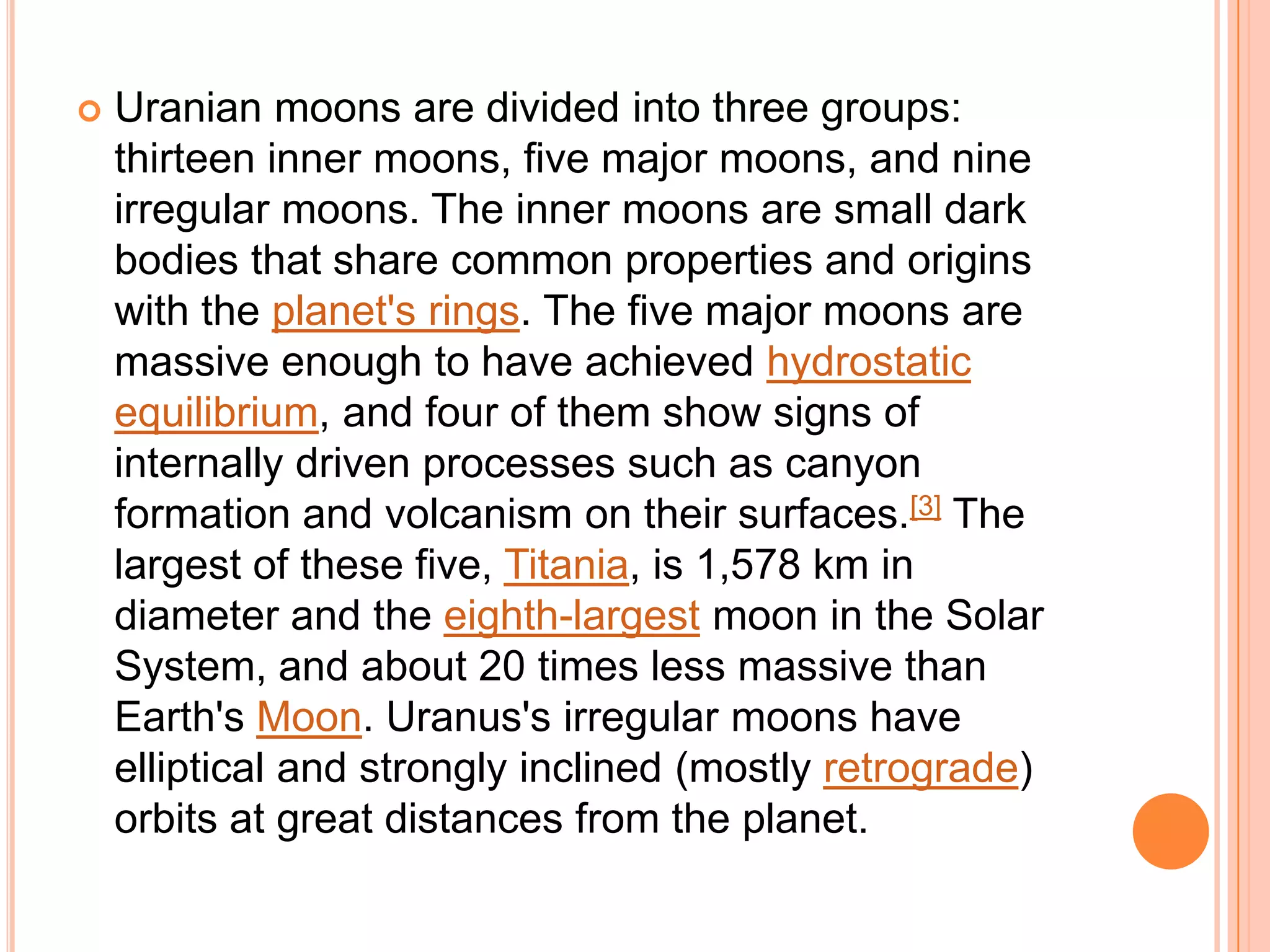    Uranian moons are divided into three groups:
    thirteen inner moons, five major moons, and nine
    irregular moons. The inner moons are small dark
    bodies that share common properties and origins
    with the planet's rings. The five major moons are
    massive enough to have achieved hydrostatic
    equilibrium, and four of them show signs of
    internally driven processes such as canyon
    formation and volcanism on their surfaces.[3] The
    largest of these five, Titania, is 1,578 km in
    diameter and the eighth-largest moon in the Solar
    System, and about 20 times less massive than
    Earth's Moon. Uranus's irregular moons have
    elliptical and strongly inclined (mostly retrograde)
    orbits at great distances from the planet.
 