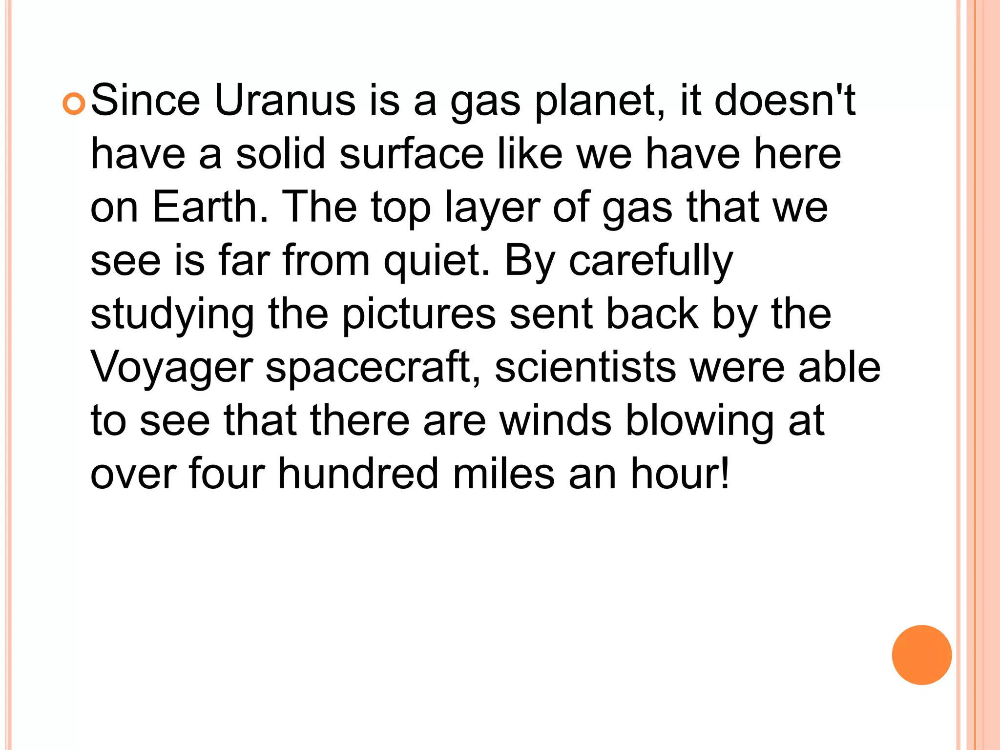  Since Uranus is a gas planet, it doesn't
 have a solid surface like we have here
 on Earth. The top layer of gas that we
 see is far from quiet. By carefully
 studying the pictures sent back by the
 Voyager spacecraft, scientists were able
 to see that there are winds blowing at
 over four hundred miles an hour!
 