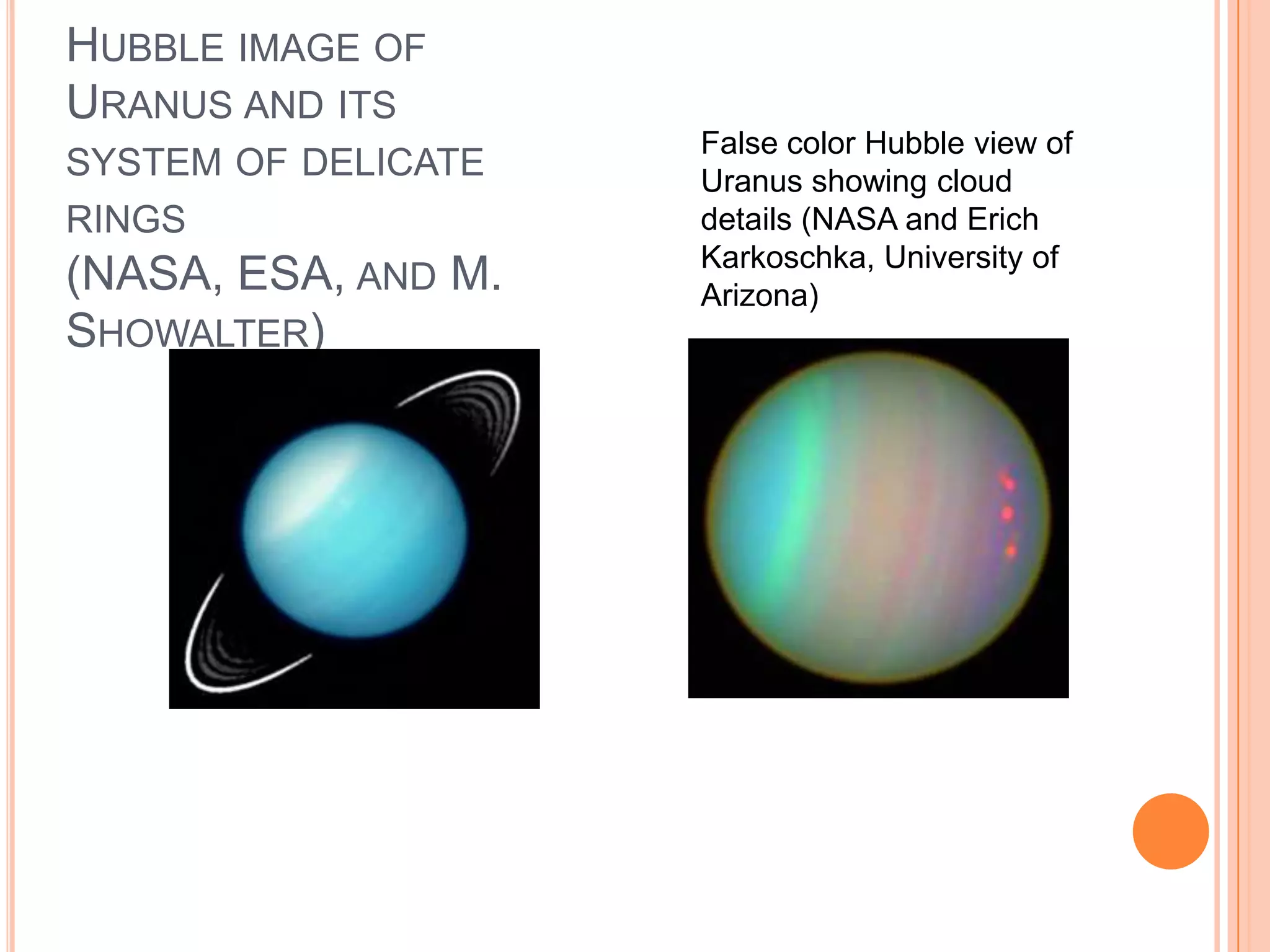 HUBBLE IMAGE OF
URANUS AND ITS
                     False color Hubble view of
SYSTEM OF DELICATE   Uranus showing cloud
RINGS                details (NASA and Erich
                     Karkoschka, University of
(NASA, ESA, AND M.   Arizona)
SHOWALTER)
 