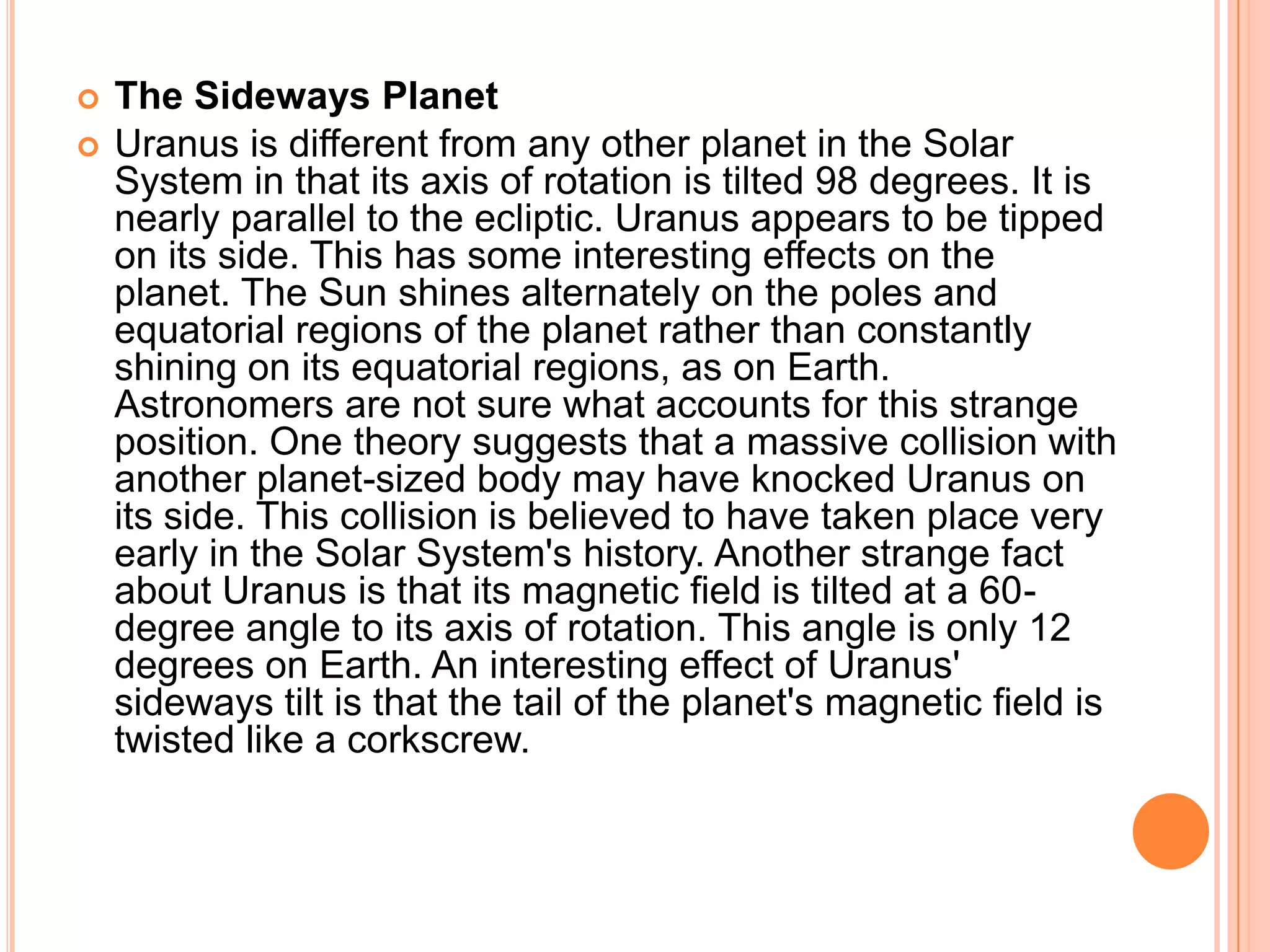    The Sideways Planet
   Uranus is different from any other planet in the Solar
    System in that its axis of rotation is tilted 98 degrees. It is
    nearly parallel to the ecliptic. Uranus appears to be tipped
    on its side. This has some interesting effects on the
    planet. The Sun shines alternately on the poles and
    equatorial regions of the planet rather than constantly
    shining on its equatorial regions, as on Earth.
    Astronomers are not sure what accounts for this strange
    position. One theory suggests that a massive collision with
    another planet-sized body may have knocked Uranus on
    its side. This collision is believed to have taken place very
    early in the Solar System's history. Another strange fact
    about Uranus is that its magnetic field is tilted at a 60-
    degree angle to its axis of rotation. This angle is only 12
    degrees on Earth. An interesting effect of Uranus'
    sideways tilt is that the tail of the planet's magnetic field is
    twisted like a corkscrew.
 