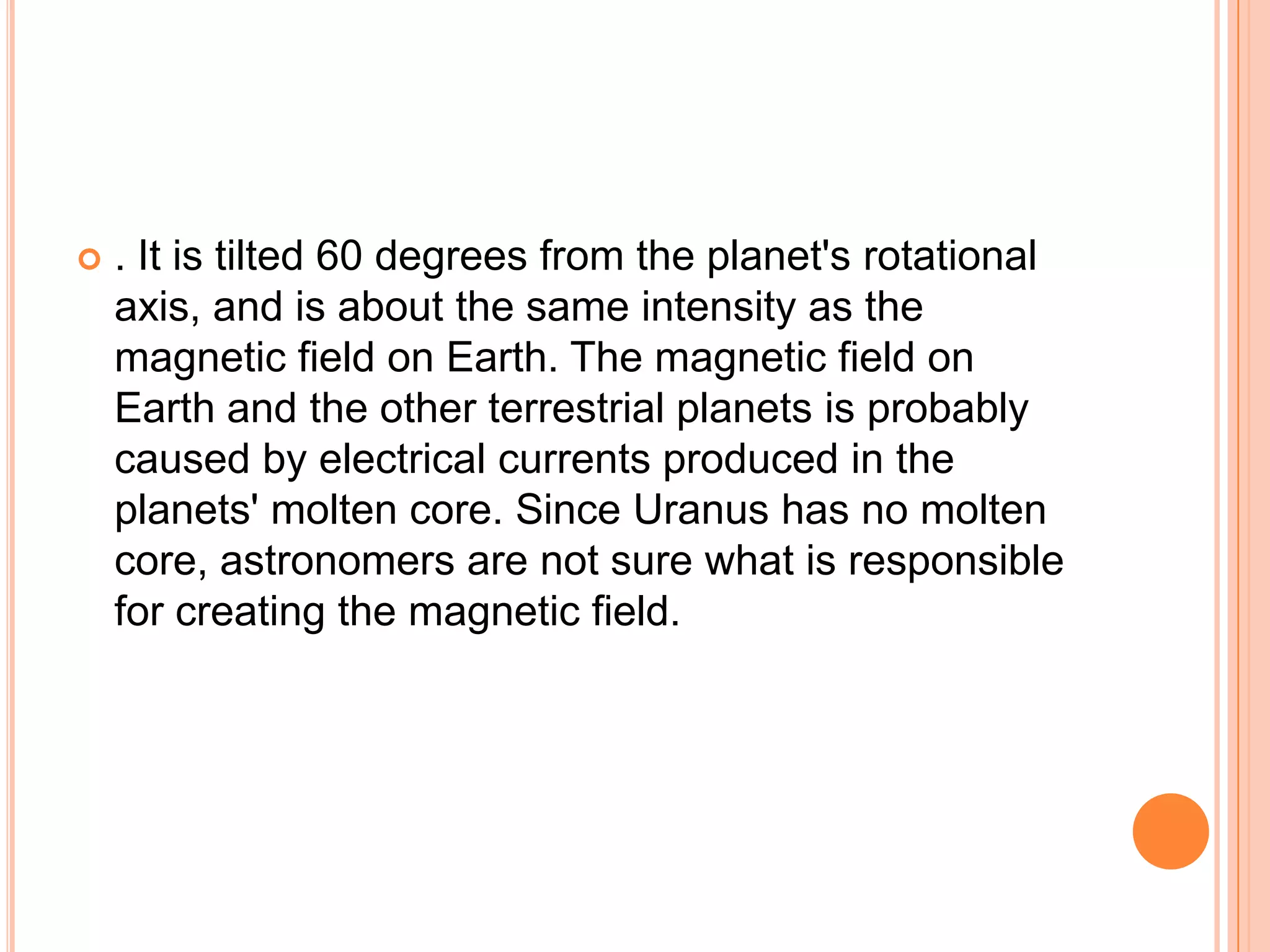    . It is tilted 60 degrees from the planet's rotational
    axis, and is about the same intensity as the
    magnetic field on Earth. The magnetic field on
    Earth and the other terrestrial planets is probably
    caused by electrical currents produced in the
    planets' molten core. Since Uranus has no molten
    core, astronomers are not sure what is responsible
    for creating the magnetic field.
 