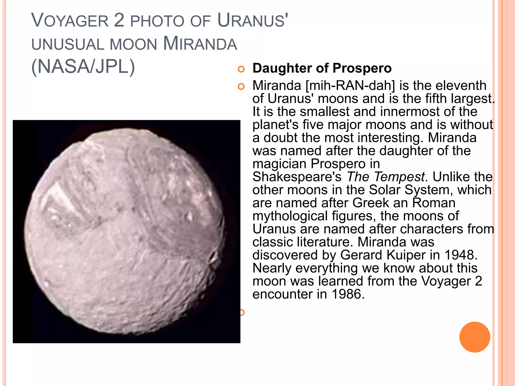 VOYAGER 2 PHOTO OF URANUS'
UNUSUAL MOON MIRANDA
(NASA/JPL)            Daughter of Prospero
                           Miranda [mih-RAN-dah] is the eleventh
                            of Uranus' moons and is the fifth largest.
                            It is the smallest and innermost of the
                            planet's five major moons and is without
                            a doubt the most interesting. Miranda
                            was named after the daughter of the
                            magician Prospero in
                            Shakespeare's The Tempest. Unlike the
                            other moons in the Solar System, which
                            are named after Greek an Roman
                            mythological figures, the moons of
                            Uranus are named after characters from
                            classic literature. Miranda was
                            discovered by Gerard Kuiper in 1948.
                            Nearly everything we know about this
                            moon was learned from the Voyager 2
                            encounter in 1986.
                        
 