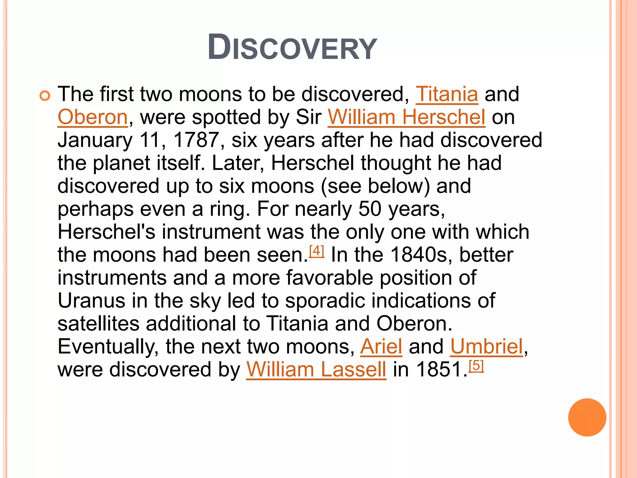 DISCOVERY
   The first two moons to be discovered, Titania and
    Oberon, were spotted by Sir William Herschel on
    January 11, 1787, six years after he had discovered
    the planet itself. Later, Herschel thought he had
    discovered up to six moons (see below) and
    perhaps even a ring. For nearly 50 years,
    Herschel's instrument was the only one with which
    the moons had been seen.[4] In the 1840s, better
    instruments and a more favorable position of
    Uranus in the sky led to sporadic indications of
    satellites additional to Titania and Oberon.
    Eventually, the next two moons, Ariel and Umbriel,
    were discovered by William Lassell in 1851.[5]
 