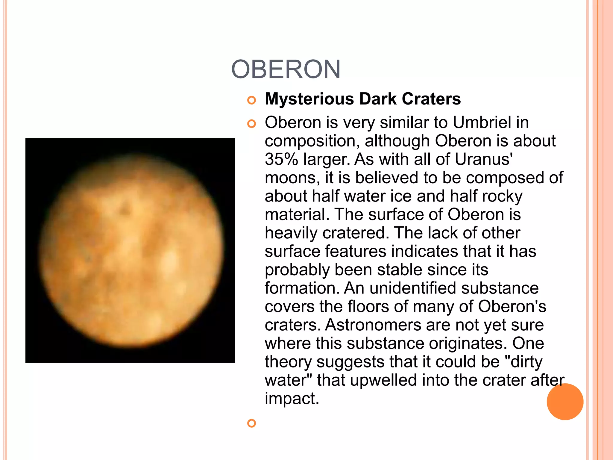OBERON
   Mysterious Dark Craters
   Oberon is very similar to Umbriel in
    composition, although Oberon is about
    35% larger. As with all of Uranus'
    moons, it is believed to be composed of
    about half water ice and half rocky
    material. The surface of Oberon is
    heavily cratered. The lack of other
    surface features indicates that it has
    probably been stable since its
    formation. An unidentified substance
    covers the floors of many of Oberon's
    craters. Astronomers are not yet sure
    where this substance originates. One
    theory suggests that it could be "dirty
    water" that upwelled into the crater after
    impact.

 