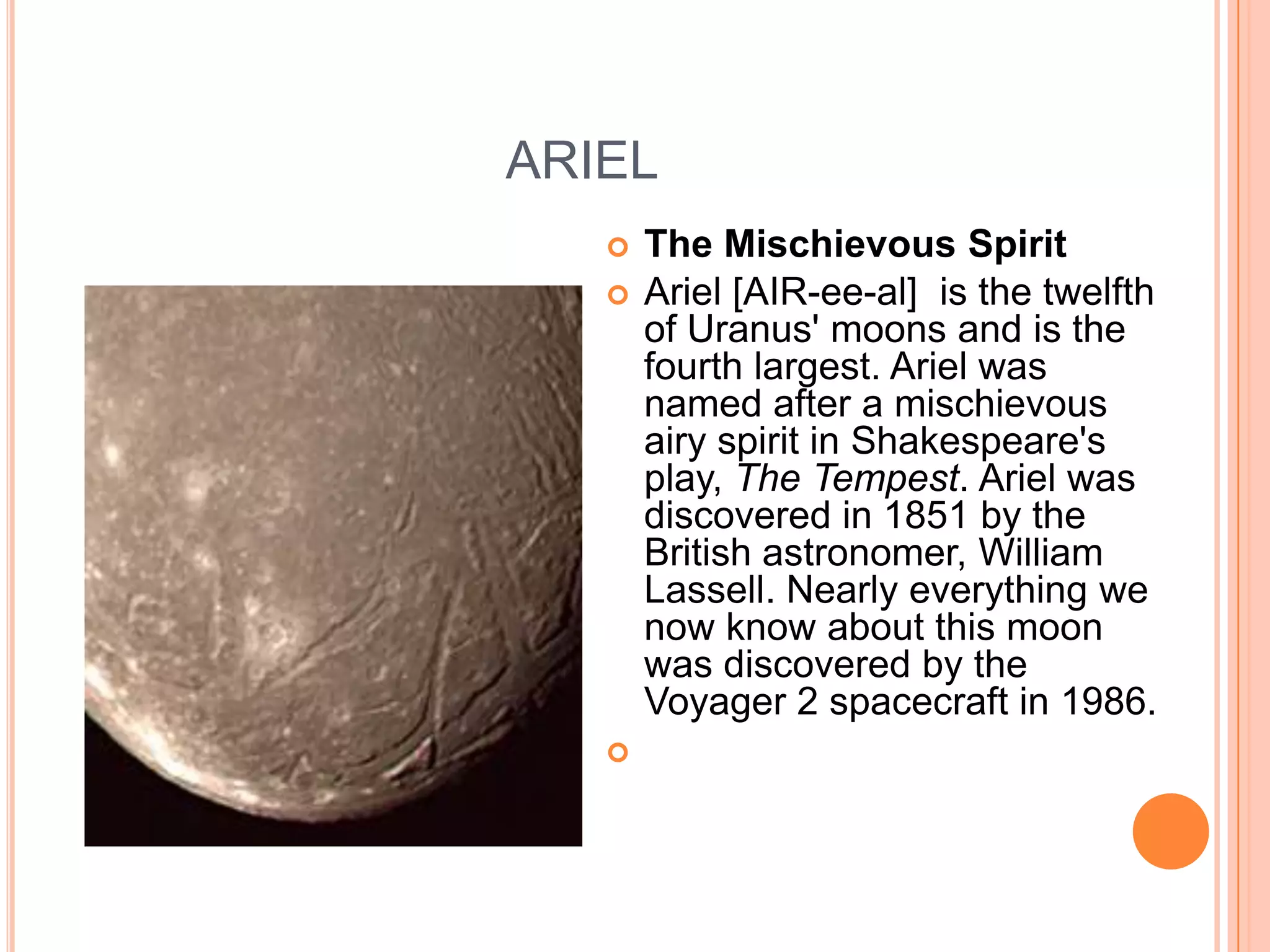 ARIEL
      The Mischievous Spirit
      Ariel [AIR-ee-al] is the twelfth
       of Uranus' moons and is the
       fourth largest. Ariel was
       named after a mischievous
       airy spirit in Shakespeare's
       play, The Tempest. Ariel was
       discovered in 1851 by the
       British astronomer, William
       Lassell. Nearly everything we
       now know about this moon
       was discovered by the
       Voyager 2 spacecraft in 1986.
   
 