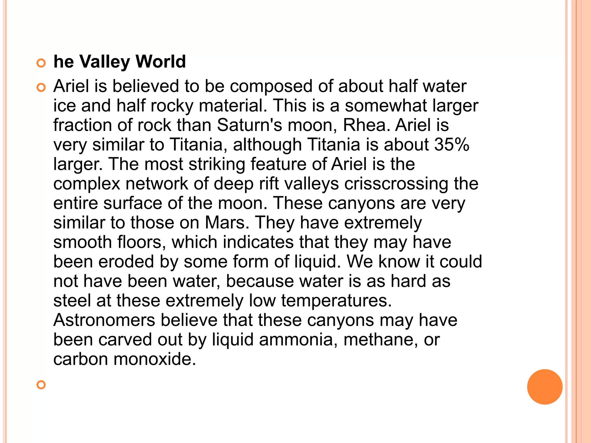    he Valley World
   Ariel is believed to be composed of about half water
    ice and half rocky material. This is a somewhat larger
    fraction of rock than Saturn's moon, Rhea. Ariel is
    very similar to Titania, although Titania is about 35%
    larger. The most striking feature of Ariel is the
    complex network of deep rift valleys crisscrossing the
    entire surface of the moon. These canyons are very
    similar to those on Mars. They have extremely
    smooth floors, which indicates that they may have
    been eroded by some form of liquid. We know it could
    not have been water, because water is as hard as
    steel at these extremely low temperatures.
    Astronomers believe that these canyons may have
    been carved out by liquid ammonia, methane, or
    carbon monoxide.

 
