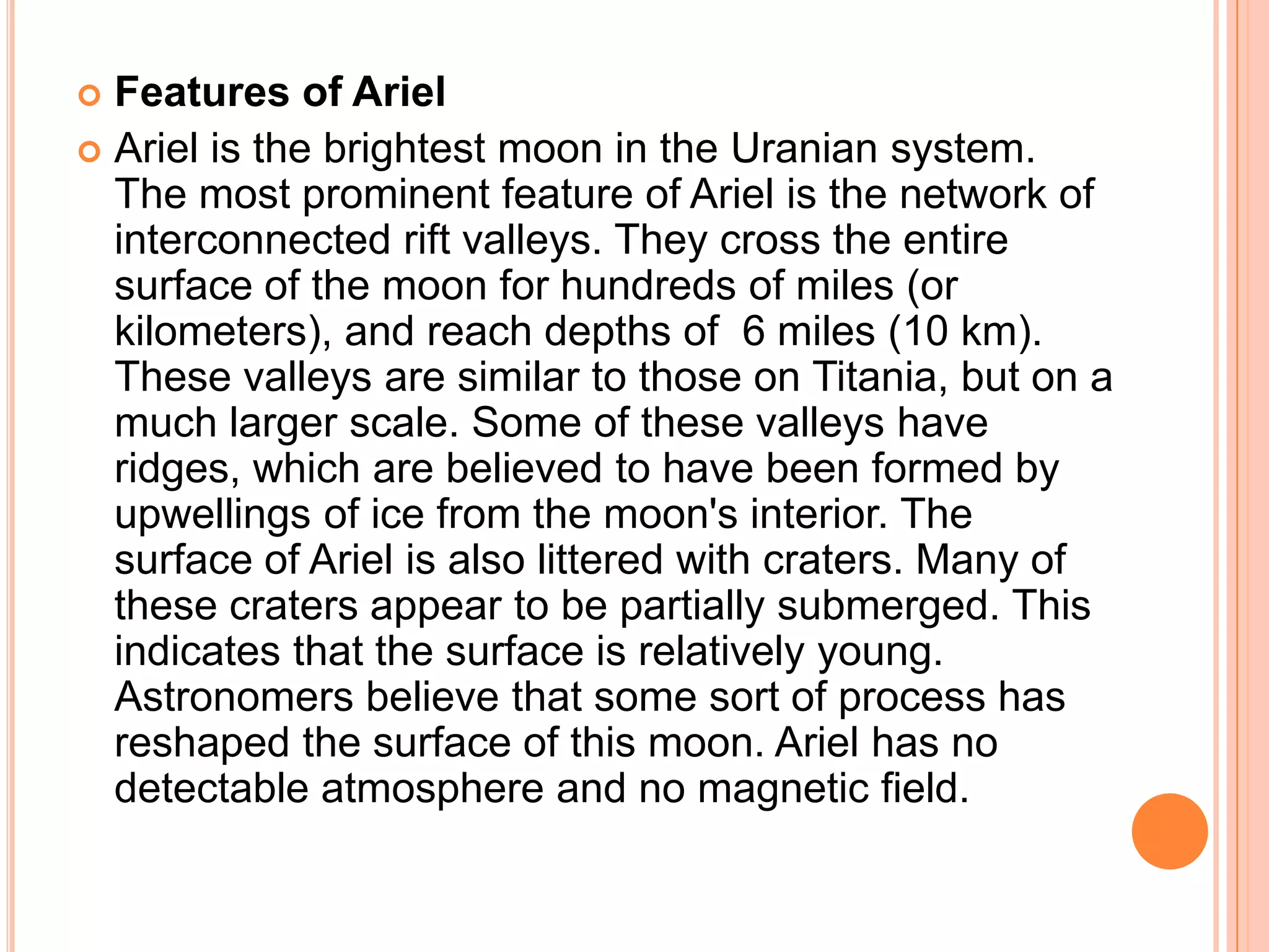  Features of Ariel
 Ariel is the brightest moon in the Uranian system.
  The most prominent feature of Ariel is the network of
  interconnected rift valleys. They cross the entire
  surface of the moon for hundreds of miles (or
  kilometers), and reach depths of 6 miles (10 km).
  These valleys are similar to those on Titania, but on a
  much larger scale. Some of these valleys have
  ridges, which are believed to have been formed by
  upwellings of ice from the moon's interior. The
  surface of Ariel is also littered with craters. Many of
  these craters appear to be partially submerged. This
  indicates that the surface is relatively young.
  Astronomers believe that some sort of process has
  reshaped the surface of this moon. Ariel has no
  detectable atmosphere and no magnetic field.
 