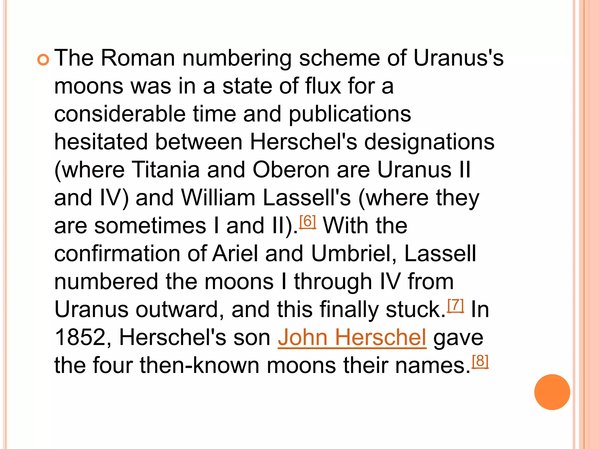  The Roman numbering scheme of Uranus's
 moons was in a state of flux for a
 considerable time and publications
 hesitated between Herschel's designations
 (where Titania and Oberon are Uranus II
 and IV) and William Lassell's (where they
 are sometimes I and II).[6] With the
 confirmation of Ariel and Umbriel, Lassell
 numbered the moons I through IV from
 Uranus outward, and this finally stuck.[7] In
 1852, Herschel's son John Herschel gave
 the four then-known moons their names.[8]
 