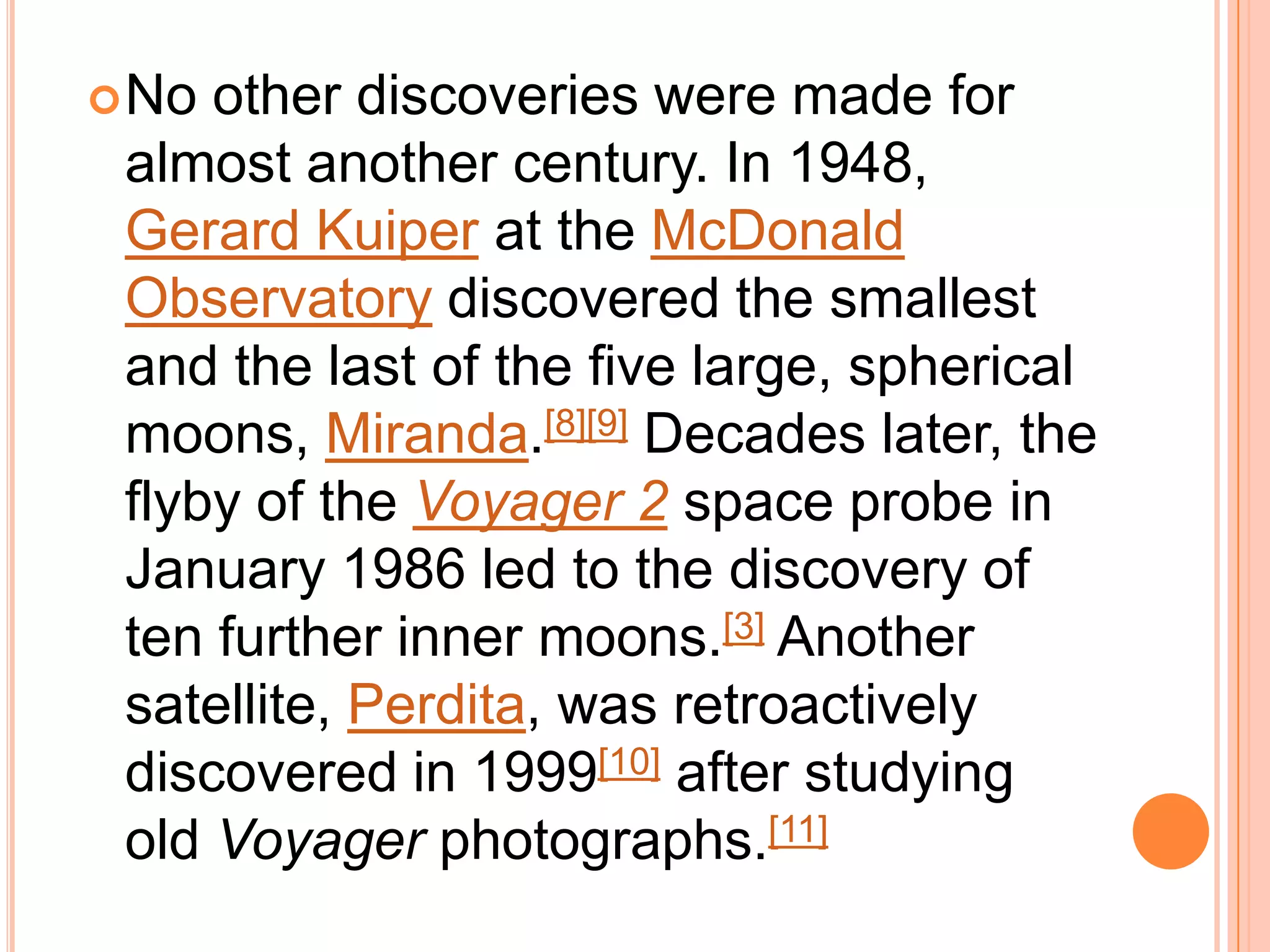  No other discoveries were made for
 almost another century. In 1948,
 Gerard Kuiper at the McDonald
 Observatory discovered the smallest
 and the last of the five large, spherical
 moons, Miranda.[8][9] Decades later, the
 flyby of the Voyager 2 space probe in
 January 1986 led to the discovery of
 ten further inner moons.[3] Another
 satellite, Perdita, was retroactively
 discovered in 1999[10] after studying
 old Voyager photographs.[11]
 