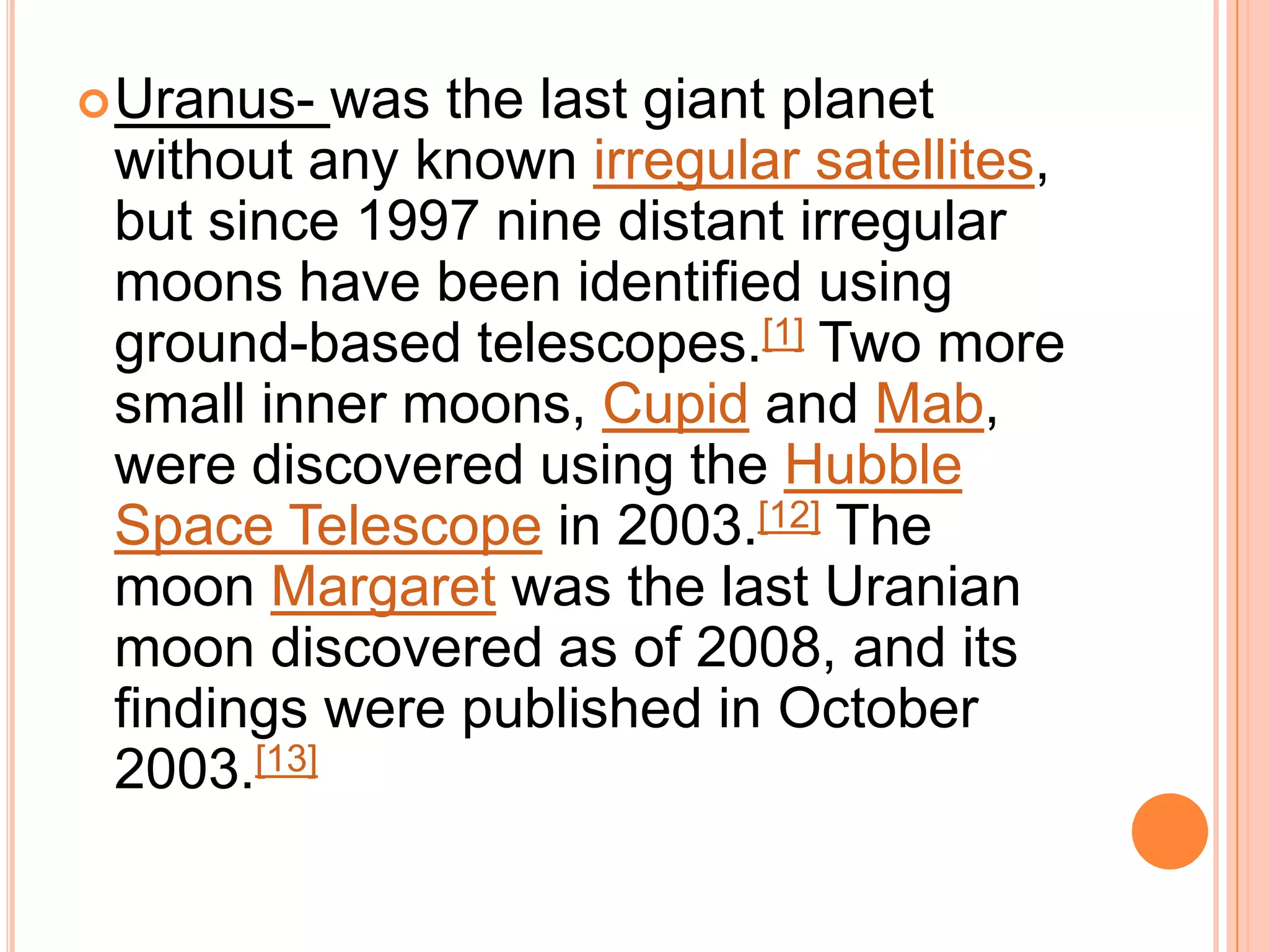 Uranus-  was the last giant planet
 without any known irregular satellites,
 but since 1997 nine distant irregular
 moons have been identified using
 ground-based telescopes.[1] Two more
 small inner moons, Cupid and Mab,
 were discovered using the Hubble
 Space Telescope in 2003.[12] The
 moon Margaret was the last Uranian
 moon discovered as of 2008, and its
 findings were published in October
 2003.[13]
 