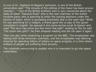 In one of Dr. Zaghlool Al-Najaar’s seminars, in one of the British universities said: “The miracle of the plitting of the moon has been proven recently”… “ One of the British brothers who is very concerned about the state of Islam “Dawood Musa” who is the new chairman of the british muslims party who is planning to enter the coming elections under the banner of islam, which is spreading extremely fast in the west said “While he was searching for a religion, a friend gave him a copy of the Quran translated in english. He opened it and came across surat Al-Qamar and read “The hour has come and the moon has split”, looking at this he said ‘The moon has split?!’ He then stopped reading and did not open it again. Then one day while whatching a program on the BBC, The broadcaster was talking with three American scientists, and the broadcaster was blaming America for spending billons of dollars on space projects, in a time where millions of people are suffering from poverty. The scientists were trying to explain why it is important to go into space exploration. 