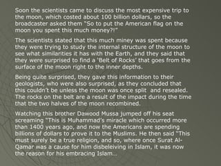 Soon the scientists came to discuss the most expensive trip to the moon, which costed about 100 billion dollars, so the broadcaster asked them “So to put the American flag on the moon you spent this much money?!” The scientists stated that this much miney was spent because they were trying to study the internal structure of the moon to see what similarities it has with the Earth, and they said that they were surprised to find a ‘Belt of Rocks’ that goes from the surface of the moon right to the inner depths.  Being quite surprised, they gave this information to their geologists, who were also surprised, as they concluded that this couldn’t be unless the moon was once split  and resealed. The rocks on the belt are a result of the impact during the time that the two halves of the moon recombined. Watching this brother Dawood Mussa jumped off his seat screaming “This is Muhammad’s miracle which occurred more than 1400 years ago, and now the Americans are spending billions of dollars to prove it to the Muslims. He then said “This must surely be a true religion, and so, where once Surat Al-Qamar was a cause for him disbeleiving in Islam, it was now the reason for his embracing Islam… 