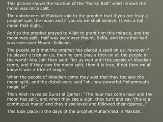 This picture shows the location of the “Rocky Belt” which shows the moon was once split.  The unbelievers of Makkah said to the prophet that if you are truly a prophet split the moon and if you do we shall believe. It was a full moon that night… And so the prophet prayed to Allah to grant him this miracle, and the moon was split. Half was seen over Mount. Saffa, and the other half was seen over Mount. Kaikaan.  The people said that the prophet has placed a spell on us, however if he played a trick on us, then he cant play a trick on all the people in the world! Abu Jahl then said: “let us wait until the people of Albadiah come, and if they saw the moon split, then it is true, if not then we all know it was a trick of magic.  When the people of Albadiah came they said that they too saw the moon split, and the disbelievers said “oh, how powerful Mohammad’s magic is!” Then Allah revealed Surat al Qamar: “The hour has come near and the moon has split, and when they see a sign, they turn and say ‘this is a continuous magic’ and they disbelieved and followed their desires…” This took place in the days of the prophet Muhammad in Makkah. 