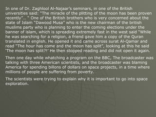 In one of Dr. Zaghlool Al-Najaar’s seminars, in one of the British universities said: “The miracle of the plitting of the moon has been proven recently”… “ One of the British brothers who is very concerned about the state of Islam “Dawood Musa” who is the new chairman of the british muslims party who is planning to enter the coming elections under the banner of islam, which is spreading extremely fast in the west said “While he was searching for a religion, a friend gave him a copy of the Quran translated in english. He opened it and came across surat Al-Qamar and read “The hour has come and the moon has split”, looking at this he said ‘The moon has split?!’ He then stopped reading and did not open it again. Then one day while whatching a program on the BBC, The broadcaster was talking with three American scientists, and the broadcaster was blaming America for spending billons of dollars on space projects, in a time where millions of people are suffering from poverty. The scientists were trying to explain why it is important to go into space exploration. 