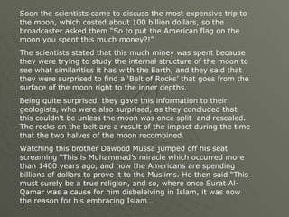 Soon the scientists came to discuss the most expensive trip to the moon, which costed about 100 billion dollars, so the broadcaster asked them “So to put the American flag on the moon you spent this much money?!” The scientists stated that this much miney was spent because they were trying to study the internal structure of the moon to see what similarities it has with the Earth, and they said that they were surprised to find a ‘Belt of Rocks’ that goes from the surface of the moon right to the inner depths.  Being quite surprised, they gave this information to their geologists, who were also surprised, as they concluded that this couldn’t be unless the moon was once split  and resealed. The rocks on the belt are a result of the impact during the time that the two halves of the moon recombined. Watching this brother Dawood Mussa jumped off his seat screaming “This is Muhammad’s miracle which occurred more than 1400 years ago, and now the Americans are spending billions of dollars to prove it to the Muslims. He then said “This must surely be a true religion, and so, where once Surat Al-Qamar was a cause for him disbeleiving in Islam, it was now the reason for his embracing Islam… 