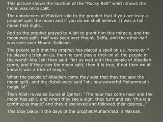 This picture shows the location of the “Rocky Belt” which shows the
moon was once split.
The unbelievers of Makkah said to the prophet that if you are truly a
prophet split the moon and if you do we shall believe. It was a full
moon that night…
And so the prophet prayed to Allah to grant him this miracle, and the
moon was split. Half was seen over Mount. Saffa, and the other half
was seen over Mount. Kaikaan.
The people said that the prophet has placed a spell on us, however if
he played a trick on us, then he cant play a trick on all the people in
the world! Abu Jahl then said: “let us wait until the people of Albadiah
come, and if they saw the moon split, then it is true, if not then we all
know it was a trick of magic.
When the people of Albadiah came they said that they too saw the
moon split, and the disbelievers said “oh, how powerful Mohammad’s
magic is!”
Then Allah revealed Surat al Qamar: “The hour has come near and the
moon has split, and when they see a sign, they turn and say ‘this is a
continuous magic’ and they disbelieved and followed their desires…”
This took place in the days of the prophet Muhammad in Makkah.

 