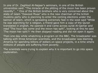 In one of Dr. Zaghlool Al-Najaar’s seminars, in one of the British
universities said: “The miracle of the plitting of the moon has been proven
recently”… “ One of the British brothers who is very concerned about the
state of Islam “Dawood Musa” who is the new chairman of the british
muslims party who is planning to enter the coming elections under the
banner of islam, which is spreading extremely fast in the west said “While
he was searching for a religion, a friend gave him a copy of the Quran
translated in english. He opened it and came across surat Al-Qamar and
read “The hour has come and the moon has split”, looking at this he said
‘The moon has split?!’ He then stopped reading and did not open it again.
Then one day while whatching a program on the BBC, The broadcaster was
talking with three American scientists, and the broadcaster was blaming
America for spending billons of dollars on space projects, in a time where
millions of people are suffering from poverty.
The scientists were trying to explain why it is important to go into space
exploration.

 