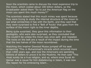 Soon the scientists came to discuss the most expensive trip to
the moon, which costed about 100 billion dollars, so the
broadcaster asked them “So to put the American flag on the
moon you spent this much money?!”
The scientists stated that this much miney was spent because
they were trying to study the internal structure of the moon to
see what similarities it has with the Earth, and they said that
they were surprised to find a ‘Belt of Rocks’ that goes from the
surface of the moon right to the inner depths.
Being quite surprised, they gave this information to their
geologists, who were also surprised, as they concluded that
this couldn’t be unless the moon was once split and resealed.
The rocks on the belt are a result of the impact during the time
that the two halves of the moon recombined.
Watching this brother Dawood Mussa jumped off his seat
screaming “This is Muhammad’s miracle which occurred more
than 1400 years ago, and now the Americans are spending
billions of dollars to prove it to the Muslims. He then said “This
must surely be a true religion, and so, where once Surat AlQamar was a cause for him disbeleiving in Islam, it was now
the reason for his embracing Islam…

 
