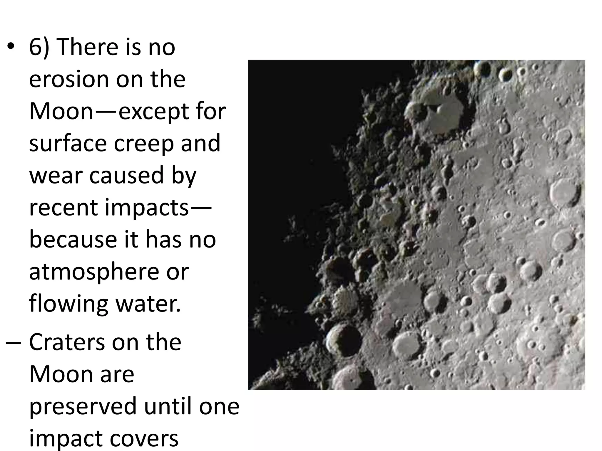 • 6) There is no
erosion on the
Moon—except for
surface creep and
wear caused by
recent impacts—
because it has no
atmosphere or
flowing water.
– Craters on the
Moon are
preserved until one
impact covers

 