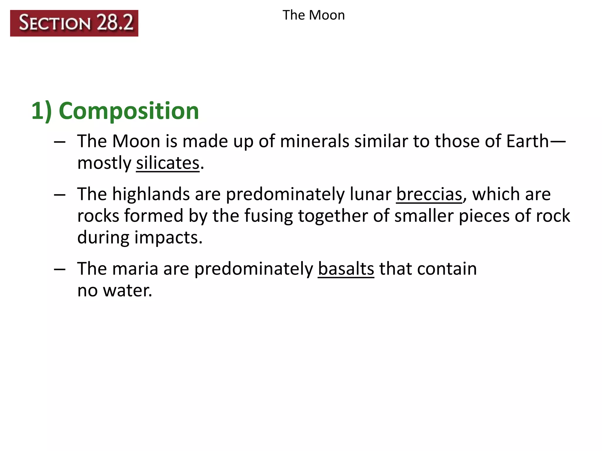 The Moon

1) Composition
– The Moon is made up of minerals similar to those of Earth—
mostly silicates.
– The highlands are predominately lunar breccias, which are
rocks formed by the fusing together of smaller pieces of rock
during impacts.
– The maria are predominately basalts that contain
no water.

 